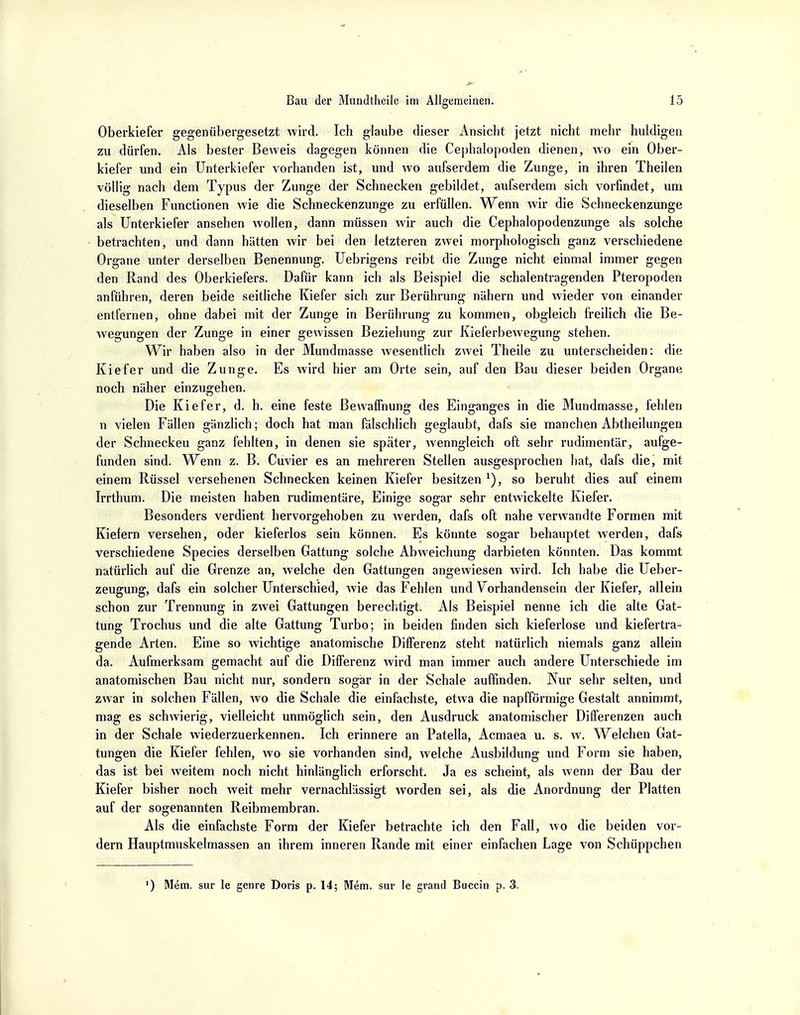 Oberkiefer gegenübergesetzt wird. Ich glaube dieser Ansicht jetzt nicht mehr huldigen zu dürfen. Als bester Beweis dagegen können die Cephalopoden dienen, wo ein Ober- kiefer und ein Unterkiefer vorhanden ist, und wo aufserdem die Zunge, in ihren Theilen völlig nach dem Typus der Zunge der Schnecken gebildet, aufserdem sich vorfindet, um dieselben Functionen wie die Schneckenzunge zu erfüllen. Wenn wir die Schneckenzunge als Unterkiefer ansehen wollen, dann müssen wir auch die Cephalopodenzunge als solche betrachten, und dann hätten wir bei den letzteren zwei morphologisch ganz verschiedene Organe unter derselben Benennung. Uebrigens reibt die Zunge nicht einmal immer gegen den Rand des Oberkiefers. Dafür kann ich als Beispiel die schalentragenden Pteropoden anführen, deren beide seitliche Kiefer sich zur Berührung nähern und wieder von einander entfernen, ohne dabei mit der Zunge in Berührung zu kommen, obgleich freilich die Be- wegungen der Zunge in einer gewissen Beziehung zur Kieferbewegung stehen. Wir haben also in der Mundmasse wesentlich zwei Theile zu unterscheiden: die Kiefer und die Zunge. Es wird hier am Orte sein, auf den Bau dieser beiden Organe noch näher einzugehen. Die Kiefer, d. h. eine feste Bewaffnung des Einganges in die Mundmasse, fehlen n vielen Fällen gänzlich; doch hat man fälschlich geglaubt, dafs sie manchen Abtheilungen der Schneckeu ganz fehlten, in denen sie später, Avenngleich oft sehr rudimentär, aufge- funden sind. Wenn z. B. Cuvier es an mehreren Stellen ausgesprochen hat, dafs die, mit einem Rüssel versehenen Schnecken keinen Kiefer besitzen x), so beruht dies auf einem Irrthum. Die meisten haben rudimentäre, Einige sogar sehr entwickelte Kiefer. Besonders verdient hervorgehoben zu Averden, dafs oft nahe verwandte Formen mit Kiefern versehen, oder kieferlos sein können. Es könnte sogar behauptet werden, dafs verschiedene Speeles derselben Gattung solche Abweichung darbieten könnten. Das kommt natürlich auf die Grenze an, welche den Gattungen angewiesen wird. Ich habe die Ueber- zeugung, dafs ein solcher Unterschied, wie das Fehlen und Vorhandensein der Kiefer, allein schon zur Trennung in zwei Gattungen berechtigt. Als Beispiel nenne ich die alte Gat- tung Trochus und die alte Gattung Turbo; in beiden finden sich kieferlose und kiefertra- gende Arten. Eine so wichtige anatomische Differenz steht natürlich niemals ganz allein da. Aufmerksam gemacht auf die Differenz wird man immer auch andere Unterschiede im anatomischen Bau nicht nur, sondern sogar in der Schale auffinden. Nur sehr selten, und zwar in solchen Fällen, wo die Schale die einfachste, etwa die napfförmige Gestalt annimmt, mag es schwierig, vielleicht unmöglich sein, den Ausdruck anatomischer Differenzen auch in der Schale wiederzuerkennen. Ich erinnere an Patella, Acmaea u. s. w. Welchen Gat- tungen die Kiefer fehlen, wo sie vorhanden sind, welche Ausbildung und Form sie haben, das ist bei weitem noch nicht hinlänglich erforscht. Ja es scheint, als wenn der Bau der Kiefer bisher noch weit mehr vernachlässigt worden sei, als die Anordnung der Platten auf der sogenannten Reibmembran. Als die einfachste Form der Kiefer betrachte ich den Fall, wo die beiden vor- dem Hauptmuskelmassen an ihrem inneren Rande mit einer einfachen Lage von Schüppchen ') Mem. sur le genre Doris p. 14; Mem. sur le grand Buecia p. 3.