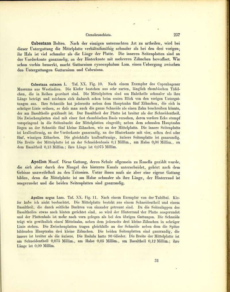 Cabestana Bolten. Nach der einzigen untersuchten Art zu urtheilen, wird bei dieser Untergattung die Mittelplatte verhältnifsmäfsig schmaler als bei den drei vorigen; ihr Hals ist viel schmaler als die Länge der Platte. Die inneren Seitenplatten sind an der Vorderkante ganzrandig, an der Hinterkante mit mehreren Zähnchen bewaffnet. Wie schon vorhin bemerkt, macht Gutturnium cynocephalum Lam. einen Uebergang zwischen den Untergattungen Gutturnium und Cabestana. Cabestana cutacea L. Taf. XX. Fig. 10. Nach einem Exemplar des Copenhagener Museums aus Westindien. Die Kiefer bestehen aus sehr zarten, länglich rhombischen Täfel- chen, die in Keihen geordnet sind. Die Mittelplatten sind am Halstheile schmaler als ihre Länge beträgt und zeichnen sich dadurch schon beim ersten Blick von den vorigen Untergat- tungen aus. Ihre Schneide hat jederseits neben dem Hauptzahn fünf Zähnchen, die sich in schräger Linie ordnen, so dafs man auch die ganze Schneide als einen Zahn beschreiben könnte, der am Basaltheile gezähnelt ist. Der Basaltheil der Platte ist breiter als der Schneidentheil. Die Zwischenplatten sind mit einer fast rhombischen Basis versehen, deren vordere Ecke stumpf vorspringend in die Seitenbucht der Mittelplatten eingreift; neben dem schmalen Hauptzahn liegen an der Schneide fünf kleine Zähnchen, wie an der Mittelplatte. Die innere Seitenplatte ist krallenförmig, an der Vorderkante ganzrandig, an der Hinterkante mit vier, selten drei oder fünf, winzigen Zähnchen. Die gleichfalls krallenförmige, äufsere Seitenplatte ist ganzrandig. Die Breite der Mittelplatte ist an der Schneidenbasis 0,1 Millim., am Halse 0,06 Millim., an dem Basaltheil 0,13 Millim.; ihre Länge ist 0,075 Millim. Apollon Montf. Diese Gattung, deren Schale allgemein zu Ranella gezählt wurde, die sich aber durch den Mangel des hinteren Kanals unterscheidet, gehört nach dem Gebisse unzweifelhaft zu den Tritonien. Unter ihnen mufs sie aber eine eigene Gattung bilden, denn die Mittelplatte ist am Halse schmaler als ihre Länge, der Hinterrand ist ausgerundet und die beiden Seitenplatten sind ganzrandig. Apollon argus Lam. Taf. XX. Fig. 11. Nach einem Exemplar von der Tafelbai. Kie- fer habe ich nicht beobachtet. Die Mittelplatte besteht aus einem Schneiclentheil und einem Basaltheil, die durch seitliche Buchten von einander getrennt sind. Da die Seitenlappen des Basaltheiles etwas nach hinten gerichtet sind, so wird der Hinterrand 'der Platte ausgerundet und der Plattenhals ist mehr nach vorn gelegen als bei den übrigen Gattungen. Die Schneide trägt wie gewöhnlich einen Mittelzahn, neben dem jederseits drei kleine Zähnchen in schräger Linie stehen. Die Zwischenplatten tragen gleichfalls an der Schneide neben dem die Spitze bildenden Hauptzahn drei kleine Zähnchen. Die beiden Seitenplatten sind ganzrandig, die innere ist breiter als die äufsere. Die Radula hatte 90 Glieder. Die Breite der Mittelplatte ist am Schneidentheil 0,075 Millim., am Halse 0,05 Millim., am Basaltheil 0,12 Millim.; ihre Länge ist 0,09 Millim. 31