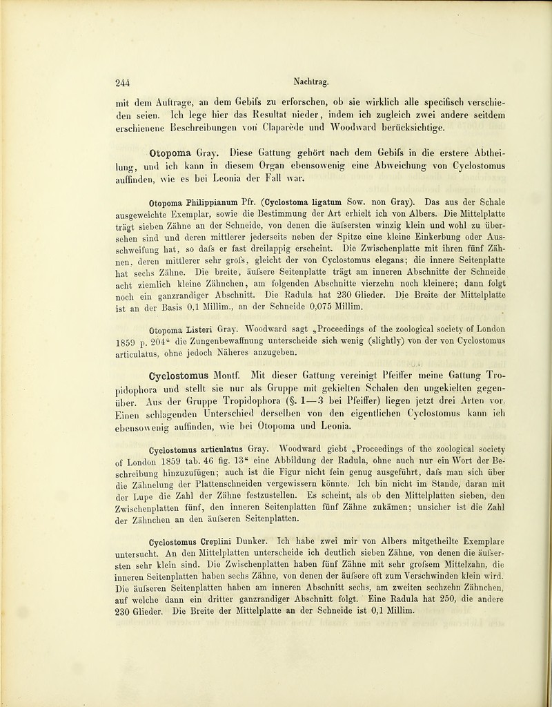 mit dem Aultrage, an dem Gebifs zu erforschen, ob sie wirklich alle specifisch verschie- den seien. Ich lege hier das Resultat nieder, indem ich zugleich zwei andere seitdem erschienene Beschreibungen von Claparede und Woodward berücksichtige. Otopoma Gray. Diese Gattung gehört nach dem Gebifs in die erstere Abthei- lung, und ich kann in diesem Organ ebensowenig eine Abweichung von Cyclostomus auffinden, wie es bei Leonia der Fall war. Otopoma Philippianum Pfr. (Cyclostoma ligatum Sow. non Gray). Das aus der Schale ausgeweichte Exemplar, sowie die Bestimmung der Art erhielt ich von Albers. Die Mittelplatte trägt sieben Zähne an der Schneide, von denen die äufsersten winzig klein und wohl zu über- sehen sind und deren mittlerer jederseits neben der Spitze eine kleine Einkerbung oder Aus- schweifung hat, so dafs er fast dreilappig erscheint. Die Zwischenplatte mit ihren fünf Zäh- nen, deren mittlerer sehr grofs, gleicht der von Cyclostomus elegans; die innere Seitenplatte hat sechs Zähne. Die breite, äuTsere Seitenplatte trägt am inneren Abschnitte der Schneide acht ziemlich kleine Zähnchen, am folgenden Abschnitte vierzehn noch kleinere; dann folgt noch ein ganzrandiger Abschnitt. Die Radula hat 230 Glieder. Die Breite der Mittelplatte ist an der Basis 0,1 Millim., an der Schneide 0,075 Millim. Otopoma Listeri Gray. Woodward sagt „Proceedings of the zoological society of London 1859 p. 204 die Zungenbewaffnung unterscheide sich wenig (slightly) von der von Cyclostomus articulatus, ohne jedoch Näheres anzugeben. Cyclostomus Montf. Mit dieser Gattung vereinigt Pfeiffer meine Gattung Tro- pidophora und stellt sie nur als Gruppe mit gekielten Schalen den ungekielten gegen- über. Aus der Gruppe Tropidophora (§. 1—3 bei Pfeiffer) liegen jetzt drei Arten vor. Einen schlagenden Unterschied derselben von den eigentlichen Cyclostomus kann ich ebensowenig auffinden, wie bei Otopoma und Leonia. Cyclostomus articulatus Gray. Woodward giebt „Proceedings of the zoological society of London 1859 tab. 46 fig. 13 eine Abbildung der Radula, ohne auch nur ein Wort der Be- schreibung hinzuzufügen; auch ist die Figur nicht fein genug ausgeführt, dafs man sich über die Zähnelung der Plattenschneiden vergewissern könnte. Ich bin nicht im Stande, daran mit der Lupe die Zahl der Zähne festzustellen. Es scheint, als ob den Mittelplatten sieben, den Zwischenplatten fünf, den inneren Seitenplatten fünf Zähne zukämen; unsicher ist die Zahl der Zähnchen an den äufseren Seitenplatten. Cyclostomus Creplini Dunker. Ich habe zwei mir von Albers mitgetheilte Exemplare untersucht. An den Mittelplatten unterscheide ich deutlich sieben Zähne, von denen die äufser- sten sehr klein sind. Die Zwischenplatten haben fünf Zähne mit sehr grofsem Mittelzahn, die inneren Seitenplatten haben sechs Zähne, von denen der äufsere oft zum Verschwinden klein wird. Die äufseren Seitenplatten haben am inneren Abschnitt sechs, am zweiten sechzehn Zähnchen, auf welche dann ein dritter ganzrandiger Abschnitt folgt. Eine Radula hat 250, die andere 230 Glieder. Die Breite der Mittelplatte an der Schneide ist 0,1 Millim.