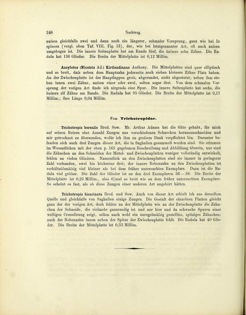 aufsen gleichfalls zwei und dann noch ein längerer, schmaler Vorsprung, ganz wie bei Io spinosa (vergl. oben Taf. VIII. Fig. 13), der, wie bei letztgenannter Art, oft nach aufsen umgebogen ist. Die innere Seitenplatte hat am Rande fünf, die äufsere zehn Zähne. Die Ra- dula hat 136 Glieder. Die Breite der Mittelplatte ist 0,12 Millim. Aneylotus (Nicotris Ad.) Kirtlandianus Anthony. Die Mittelplatten sind quer elliptisch und so breit, dafs neben dem Hauptzahn jederseits noch sieben kleinere Zähne Platz haben. An der Zwischenplatte ist der Hauptlappen grofs, abgerundet, nicht abgestutzt; neben ihm ste- hen innen zwei Zähne, aufsen einer oder zwei, selten sogar drei. Von dem schmalen Vor- sprung der vorigen Art finde ich nirgends eine Spur. Die innere Seitenplatte hat sechs, die äufsere elf Zähne am Rande. Die Radula hat 95 Glieder. Die Breite der Mittelplatte ist 0,17 Millim.; ihre Länge 0,04 Millim. Farn TricliotropSdae. Trichotropis borealis Brod. Sow. Mr. Arthur Adams hat die Güte gehabt, für mich auf seinen Reisen eine Anzahl Zungen aus verschiedenen Schnecken herauszuschneiden und mir getrocknet zu übersenden, wofür ich ihm zu grofsem Dank verpflichtet bin. Darunter be- fanden sich auch drei Zungen dieser Art, die in Saghalien gesammelt worden sind. Sie stimmen im Wesentlichen mit der oben p. 165 gegebenen Beschreibung und Abbildung überein, nur sind die Zähnchen an den Schneiden der Mittel- und Zwischenplatten weniger vollständig entwickelt, fehlen an vielen Gliedern. Namentlich an den Zwischenplatten sind sie immer in geringerer Zahl vorhanden, zwei bis höchstens drei; der innere Nebenzahn an den Zwischenplatten ist verhältnifsmäfsig viel kleiner als bei dem früher untersuchten Exemplare. Dazu ist die Ra- dula viel gröfser. Die Zahl der Glieder ist an den drei Exemplaren 36 — 38. Die Breite der Mittelplatte ist 0,23 Millim., also 6\mal so breit wie an dem früher untersuchten Exemplare. So scheint es fast, als ob diese Zungen einer anderen Art angehört hätten. Trichotropis bicarinata Brod. und Sow. Auch von dieser Art erhielt ich aus derselben Quelle und gleichfalls von Saghalien einige Zungen. Die Gestalt der einzelnen Platten gleicht ganz der der vorigen Art, doch fehlen an der Mittelplatte wie an der Zwischenplatte die Zähn- chen der Schneide, die vielmehr ganzrandig ist und nur hier und da schwache Spuren einer welligen Crenulirung zeigt, selten auch wohl ein unregelmäfsig gestelltes, spitziges Zähnchen; auch der Nebenzahn innen neben der Spitze der Zwischenplatte fehlt. Die Radula hat 40 Glie- der. Die Breite der Mittelplatte ist 0,33 Millim.