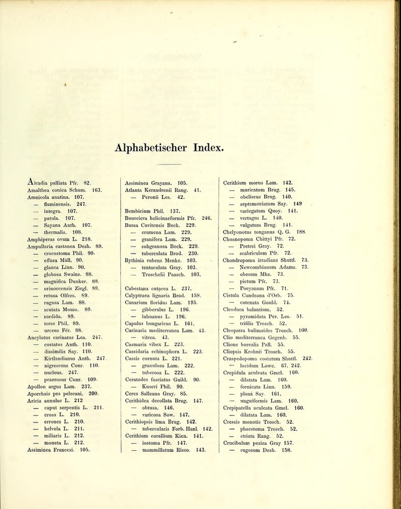 t Alphabetischer Index. Alcadia palliata Pfr. 82. Amalthea conica Schum. 163. Amnicola anatina. 107. — fluminensis. 247. — integra. 107. — patula. 107. — Sayana Anth. 107. — thermalis. 108. Amphiperas ovum L. 218. Ampullaria castanea Desh. 89. — crocostoma Phil. 90- — effusa Müll. 90. — glauca Linn. 90. — globosa Swains. 88. — magnifica Dunker. 88. — orinoccensis Ziegl. 89. — retusa Olfers. 89. — rugosa Lam. 88. — scutata Mouss. 89. — sordida. 89. — teres Phil. 89. — urceus Fer. 88. Ancylotus carinatus Lea. 247. — costatus Anth. 110. — dissimilis Say. 110. — Kirtlandianus Anth. 247. — nigrescens Conr. 110. — nucleus. 247. — praerosus Conr. 109- Apollon argus Lam. 237. Aporrhais pes pelecani. 200. Aricia annulus L. 212 — caput serpentis L. 211. — erosa L. 210. — errones L. 210. — helvola L. 211. — miliaris L. 212. — moneta L. 212. Assiminea Francesi. 105. Assiminea Grayana. 105. Atlanta Keraudrenii Rang. 41. — Peronii Les. 42. Bembicium Phil. 137. Bourciera helicinaeformis Pfr. 246. Bursa Cavitensis Beck. 229. — crumena Lam. 229. — granifera Lam. 229. — subgranosa Beck. 229. — tuberculata Brod. 230. Bythinia rubens Menke. 103. — tentaculata Gray. 103. — Troschelü Paasch. 103. Cabestana cutacea L. 237. Calyptraea lignaria Brod. 158. Canarium floridus Lam. 195. — gibberulus L. 196. — luhuanus L. 196. Capulus hungaricus L. 161. Carinaria mediterranea Lam. 43. — vitrea. 43. Casmaria vibex L. 223. Cassidaria echinophora L. 223. Cassis cornuta L. 221. — granulosa Lam. 222. — tuberosa L. 222. Ceratodes fasciatus Guild. 90. — Knorri Phil. 90. Ceres Salleana Gray. 85. Cerithidea decollata Brug. 147. — obtusa. 146. — varicosa Sow. 147. Cerithiopsis lima Brug. 142. — tubercularis Forb. Hanl. 142. Cerithium corallium Kien. 141. — iostoma Pfr. 147. — mammillatum Risso. 143. Cerithium morus Lam. 142. — muricatum Brug. 145. — obeliscus Brug. 140. — septemstriatum Say. 149 — variegatum Quoy. 141. — vertagus L. 140. — vulgatum Brug. 141. Chelyonotus tonganus Q. G. 188. Choanopoma Chittyi Pfr. 72. — Pretrei Gray. 72. — scabriculum Pfr. 72. Chondropoma irradians Shuttl. 73. — Newcombianum Adams. 73. — obesum Mke. 73. — pictum Pfr. 73. — Poeyanum Pfr. 71. Cistula Candeana d'Orb. 75. — catenata Gould. 74. Cleodora balantium. 52. — pyramidata Per. Les. 51. — trifilis Trosch. 52. Cleopatra bulimoides Trosch. 100. Clio mediterranea Gegenb. 55. Clione boreaiis Pall. 55. Cliopsis Krohnii Trosch. 55. Craspedopoma costatum Shuttl. 242. — lucidum Lowe. 67. 242. Crepidula aculeata Gmel. 160. — dilatata Lam. 160. — fornicata Linn. 159. — plana Say. 161. — unguiformis Lam. 160. Crepipatella aculeata Gmel. 160. — dilatata Lam. 160. Creseis monotis Trosch. 52. — phaestoma Trosch. 52. — striata Rang. 52. Crucibulum peziza Gray 157. — rugosum Desh. 158.