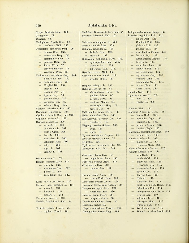 Crypta fornicata Linn. 159. Ctenopoma. 74. Cuvieria. 53. Cyclophorus Aquila Sow. 67. — involvulus Müll. 243. Cyclostoma achatinum Drap. 99. — ligatum Sow. 244. — maculatum Drap. 66. — mammillarc Lam. 70. — patulum Drap. 65. — Petrei d'Orb. 72. — scabriculum Sow. 72. — viviparum Drap. 99. Cyclostomus articulatus Gray. 244. — Banksianus Sow. 72. — costulatus Ziegl. 70. — Creplini Dkr. 244. — elegans. 69- — Jayanus Pfr. 71. — ligatus Gray. 70. — pulcher Gray. 245. — rugulosus Pfr. 73. — sulcatus Drap. 245. Cyclotus substriatus Sow. 66. Cymatium femorale L. 234. Cymbulia Peronii Cuv. 53. 240. Cyphoma gibbosa L. 219. Cypraea arabica L. 209. — carneola L. 208. — exanthema L. 207. — histrio Gmel. 209. — lynx L. 208. — mauritiana L. 208. — reticulata Mart. 209. — talpa L. 206. — tigris L. 207. — vitellus L. 208. Distorsio anus L. 233. Dolium costatum Desh. 227. — galea L. 225. — maculatum Lam. 227. — perdix L. 226. — tessellatum Enc. 227. Erato callosa Ad. Reeve. 216. Erosaria caput serpentis L. 211. — erosa L. 210. — helvola L. 211. — miliaris L. 212. Erronea errones L. 210. Euribia Gaudichaudi Soul. 54. Firolella gracilis Trosch. 46. — vigilans Trosch. 46. Firoloides Desmarestii Eyd. Soul. 45. Fossarus Adansonii Phil. 153. Galeodea echinophora L. 223. Galerus sinensis Linn. 159. Gallinula canarium L. 195. — Isabella Lam. 199. — vittata L. 199. Gutturnium Antillarum d'Orb. 236. — cynocephalum Lam. 236. — Nodulus Mart. 236. — tuberosum Lam. 235. Gyrorbis cristata Müll. 96. Gyrotoma conica Shuttl. 111. — ovoidea Shuttl. 111. Harpago chiragra L. 196. Helicina convexa Pfr. 81. — chrysochasma Poey. 79. — palliata Adams. 82. — rotunda d'Orb. 81. — subfusca Menke. 80. — submarginata Gray. 82. —- tropica Jan. 81. Heliconoides Rangii d'Orb. 42. Helix tentaculata Linn. 103. Heptadactylus Bryoniae Gm. 197. — Lambis L. 197. Hipponyx conica Schum. 163. — spec. 163. — spec. 164. Hyalea complanata Gegen b. 51. Hyalaea tridentata Lam. 50. Hydrobia. 106. Hydrocaena cattaroensis Pfr. 83. Hydrocena Sirkii Parr. 246. Janachus planus Say. 161. — unguiformis Lam. 160. Jeffreysia opalina Alder. 128. Jo armigera Say. 112. — spinosa Lea. 112. Lacuna canalis Turt. 130. — vincta Forb. Hanl. 130. Lameilaria prodita Loven. 168. Lampania Steenstrupii Trosch. 151. Lampas corrugata Pery. 230. — ventricosa Sow. 230. Lanistes ovum Peters. 90. — purpurea Jonas. 90. Leonia mammillaris Gray. 70. Limacina arctica 50. Lioplax subcarinata Trosch. 100. Lithoglyphus fuscus Ziegl. 105. Litiopa melanostoma Rang. 143. Littorina angulifera Phil. 132. — aspera Phil. 135. — Cumingii Phil. 136. — glabrata Phil. 132. — granosa Phil. 135. — groenlandica Menke. 133. — irrorata Say. 132. — knysnaniensis Krauss. 134. — littorea L. 133. — mauritiana Lam. 134. — nebulosa Phil. 131. — neritoides auct. 134. — nigrolineata Gray. 133. — obtusata Linn. 134. — pyramidalis Q. G. 136. — scabra Linn. 133. — zebra Wood. 134. Lunatia Gray. 177. Lyncina carneola L. 208. — lynx L. 208. — vitellus L. 208. Mamma Klein. 182. Marsenia Adansonii Brgh. 188. — latens Beck. 188. — neritoidea Brgh. 188. — perspicua L. 186. — producta Leach. 187. — zonifera Brgh. 18S. Marsenina micromphala Brgh. 169. — prodita Gray. 168. Mauritia arabica L. 209. — mauritiana L. 208. — reticulata Mart. 209. Melacantha setosa Swains. 122. Melania aculeus Lea. 124. — atra Desh. 115. — brevis d'Orb. 124. — chalybaea Anth. 110. — crebricosta Lea. 110. — crenocarina Moric. 124. — dactylns Lea. 117. — depygis Say. 110. — Holandri. 112. — laevissima Sow. 115. — pulchra von dem Busch. 116. — Schiedeana Phil. 116. — semigranosa von d. Busch. 123. — strigosa Lea. 110. — subsolida Lea. 110. — sulcospira Mouss. 117. — truncata Lam. 115. — Warderiana Lea. 110. — Winteri von dem Busch. 123.