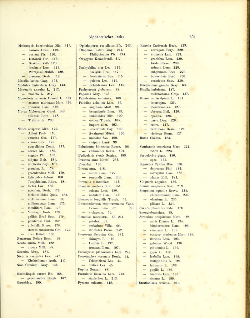 Melanopsis buccinoidea Oliv. 119. — cariasa Desh. 119. — costata Fer. 120. — Dufourii Fer. 119. — Graellsii Villa 120. — laevigata Lam. 119. — Parreyssii Mühlf. 120. — praerosa Desh. 119. Mesalia lactea Gray. 153. Modulus lenticularis Gray 143. Monetaria annulus L. 212. — moneta L. 212. Monodactylus auris Dianae L. 194. — costoso-muricatus Mart. 199. — tricornis Lam. 195. Murex Moluccanus Gmel. 148. — sulcatus Born. 148. — Tritonis L. 233. Natica adspersa Mke. 176. — Alderi Forb. 178. — canrena Gm. 177. — clausa Sow. 176. — consolidata Couth. 177. — Cornea Möll. 180. — cygnea Phil. 182. — didyma Bolt. 181. — duplicata Say. 181. — glaucina L. 178. — groenlandica Möll. 179. — helicoides Johnst. 180. — Josephiniana Risso. 181- — lactea Lov. 180. — maculata Desh. 176. — melanostoides Quoy. 183. — melanostoma Lam. 183. — millipunctata Lam. 175. — monilifera Lam. 179. — Montagui Forb. 179. — pallida Brod Sow. 179. — ponderosa Phil. 182. — pulchella Risso. 178. — stercus muscarum Gm. 175. — über Humb. 182. Nematura Deltae Bens. 104. Nerita aurita Müll. 122. — urceus Müll. 88. Neverita Risso. 181. Nicotris carinatus Lea. 247. — Kirtlandianus Anth. 247. Nina Cumingii Gray. 136. Onchidiopsis carnea Kr. 168. — groenlandica Bergh. 167. Onustidao. 190. Opisthoporus rostellatus Pfr. 243. Otopoma Listeri Gray. 244.' — Philippianum Pfr. 244. Oxygyrus Keraudrenii. 41. Pachychilus ater Lea. 115. — dactylus Lea. 117. — laevissimus Lea. 115. — pulcher Lea. 116. — Schiedeamis Lea. 116. Pachystoma globosum. 88. Pagodus Gray. 135. Paludestrina culminea. 108. Paludina achatina Lam. 99. — angularis Müll. 99. — bengalensis Lam. 99. — bulimoides Oliv. 100. — conica Trosch. 105. — impura auet. 103. — subcarinata Say. 100. — Swainsoni Mörch. 100. — unicolor Sw. 100. — vivipara LanK 99. Paludomus bilineatus Reeve. 101. — chilinoides Reeve. 101. Pedicularia sicula Swains. 189. Persona anus Montf. 233. Phoridae. 190. Pirena atra. 118. — aurita Lam. 122. — terebralis Lam. 118. Pirenella manrmillata. 143. Planaxis nucleus Sow. 151. — sulcata Lam. 150. — undulata Lam. 150. Pleuropus longifllis Trosch. 51. Pneumodermon mediterraneum Vanb. — Peronii Lam. 57. [58. — violaceum. 56. Pomatias maculatus. 66.. 241. — patulus. 65. — scalarinus Villa. 66. — striolatus Porro. 242. i Pterocera Bryoniae Gm. 197. — ehiragra L. 196. — Lambis L. 197. — truncata Lam. 197. I Pterocyclos planorbulus Lam. 242. Pterotrachea coronata Forsk. 44. — Fridericiana Les. 44. — mutica Les. 45. Pupina Nunezii. 68. ' Pustularia limacina Lam. 213. — staphylaea L. 213. I Pyrazus sulcatus. 148. Ranella Cavitensis Beck. 229. — corrugata Pery. 220. — crumena Lam. 229. — granifera Lam. 229. — livida Reeve. 230. — spinosa Lam. 228. — subgranosa Beck. 229. — tuberculata Brod. 230. — ventricosa Sow. 230. Rhegostoma grande Gray. 68- Risella imbricata. 137. — melanostoma Gray. 137. Rissoa auriscalpium L. 127. — interrupta. 126. — membranacea. 127. — obscura Phil. 126. — opalina. 128. — parva Dac. 126. — rubra. 127. — ventricosa Desm. 126. — violacea Desm. 127. Ruma Chemn. 183. Semicassis ventricosa Mart. 222. — vibex L. 223. Serpulorbis gigas. 156. — spec. 155. Sigaretus Cymba Mke. 184. — depressus Phil. 184. — Iaevigatus Lam. 183. — planus Phil. 184. Siliquaria anguina. 156. Simnia uniplicata Sow. 219. Simpulum aquatile Reeve. 234. — chlorostomum Lam. 235. — olearium L. 235. — pileare L. 234. Skenea planorbis Fabr. 128. Spongiobranchea. 58. Strombus accipitrinus Mart. 198. — auris Dianae L. 194. — bituberculatus Lam. 199. — canarium L. iü5. — costoso-muricatus Mart. 199. — floridus Lam. 195. — galeatus Wood. 198. — gibbcmlns L. 196. — gigas L. 198. — Isabella Lam. 199. — lentiginosus L. 194. — luhuanus L. 196. — pugilis L. 193. — tricornis Lam. 195. — vittatus L. 199. Struthiolaria crenata. 201.