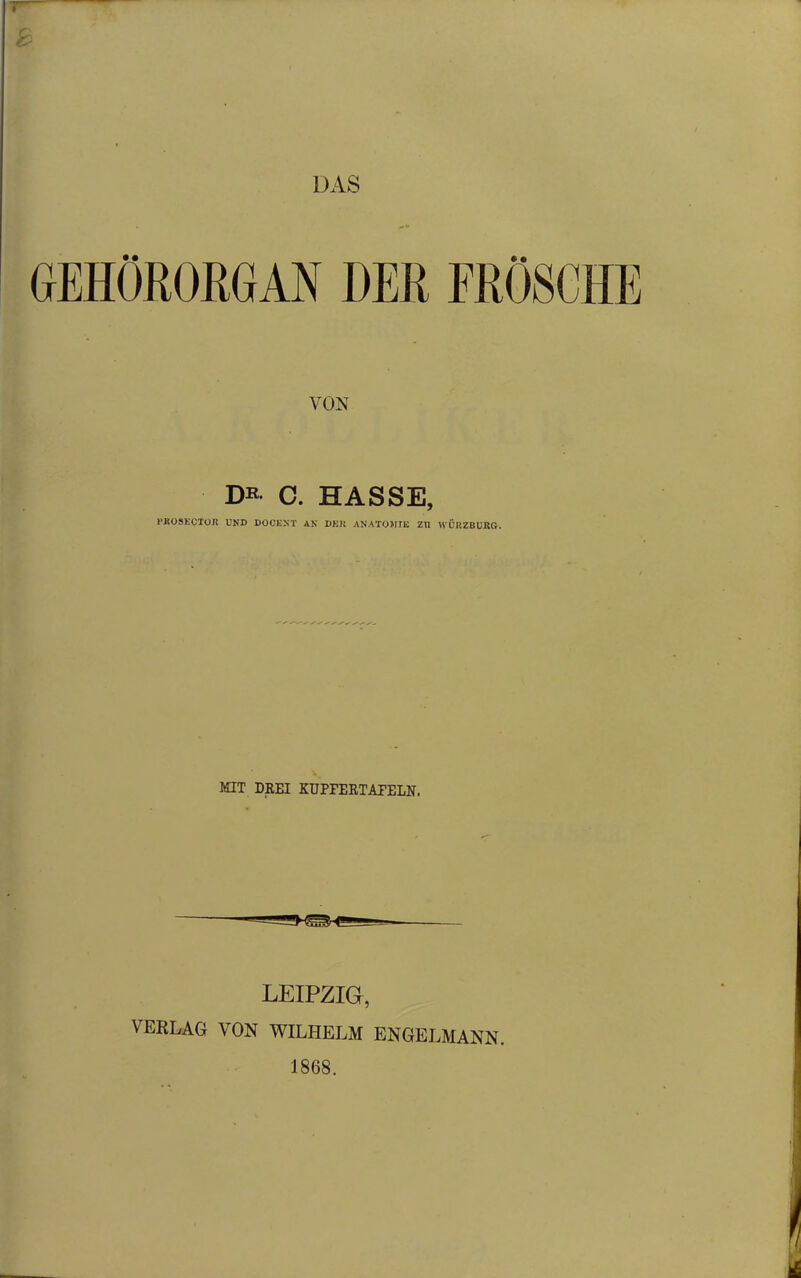 DAS GEHÖRORGAN DER FRÖSCHE VON DK- C. HASSE, FÄOSECTOJt UND DOCENT AN DER ANATOMIE ZU WURZBURG. KIT DREI KUPFERTAFELN. LEIPZIG, VERLAG VON WILHELM ENGELMANN. 1868.