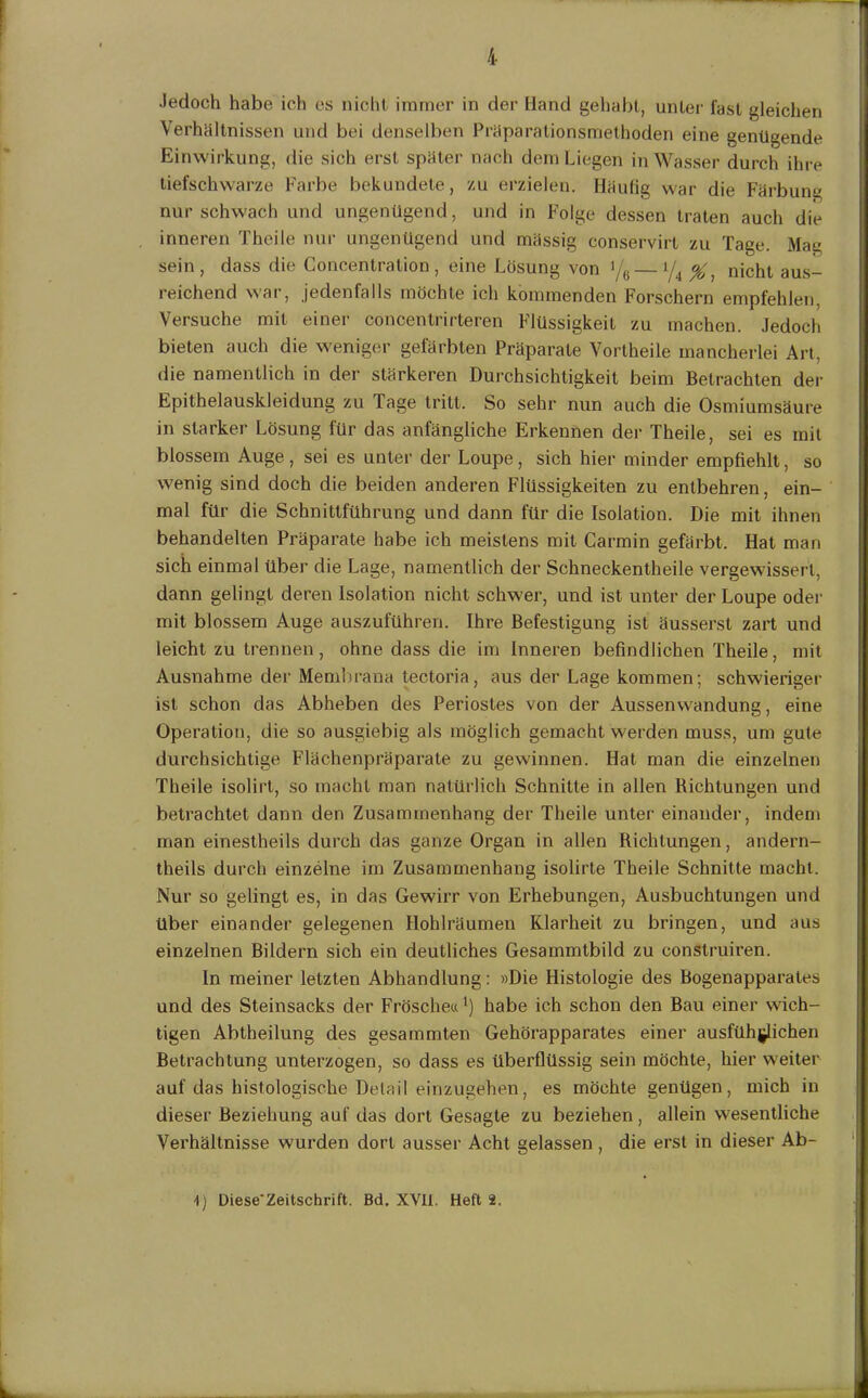 Jedoch habe ich es nicht immer in der Hand gehabt, unter last gleichen Verhältnissen und bei denselben Präparationsmethoden eine genügende Einwirkung, die sich erst später nach dem Liegen in Wasser durch ihre tiefschwarze Farbe bekundete, zu erzielen. Häufig war die Färbung nur schwach und ungenügend, und in Folge dessen traten auch die inneren Theile nur ungenügend und mässig conservirt zu Tage. Mag sein, dass die Concentralion, eine Losung von '/6 y4 ^ nicht aus- reichend war, jedenfalls möchte ich kommenden Forschern empfehlen, Versuche mit einer concentrirteren Flüssigkeit zu machen. Jedoch bieten auch die weniger gefärbten Präparate Vortheile mancherlei Art, die namentlich in der stärkeren Durchsichtigkeit beim Betrachten der Epithelauskleidung zu Tage tritt. So sehr nun auch die Osmiumsäure in starker Lösung für das anfängliche Erkennen der Theile, sei es mit blossem Auge, sei es unter der Loupe, sich hier minder empfiehlt, so wenig sind doch die beiden anderen Flüssigkeiten zu entbehren, ein- mal für die Schnittführung und dann für die Isolation. Die mit ihnen behandelten Präparate habe ich meistens mit Carmin gefärbt. Hat man sich einmal über die Lage, namentlich der Schneckentheile vergewissert, dann gelingt deren Isolation nicht schwer, und ist unter der Loupe oder mit blossem Auge auszuführen. Ihre Befestigung ist äusserst zart und leicht zu trennen , ohne dass die im Inneren befindlichen Theile, mit Ausnahme der Membrana tectoria, aus der Lage kommen; schwieriger ist schon das Abheben des Periostes von der Aussenwandung, eine Operation, die so ausgiebig als möglich gemacht werden muss, um gute durchsichtige Flächenpräparate zu gewinnen. Hat man die einzelnen Theile isolirt, so macht man natürlich Schnitte in allen Richtungen und betrachtet dann den Zusammenhang der Theile unter einander, indem man einestheils durch das ganze Organ in allen Richtungen, andern- theils durch einzelne im Zusammenhang isolirte Theile Schnitte macht. Nur so gelingt es, in das Gewirr von Erhebungen, Ausbuchtungen und über einander gelegenen Hohlräumen Klarheit zu bringen, und aus einzelnen Bildern sich ein deutliches Gesammtbild zu construiren. ln meiner letzten Abhandlung: »Die Histologie des Bogenapparales und des Steinsacks der Frösche«1) habe ich schon den Bau einer wich- tigen Abtheilung des gesammten Gehörapparates einer ausführlichen Betrachtung unterzogen, so dass es überflüssig sein möchte, hier weiter auf das histologische Detail einzugehen, es möchte genügen, mich in dieser Beziehung auf das dort Gesagte zu beziehen, allein wesentliche Verhältnisse wurden dort ausser Acht gelassen, die erst in dieser Ab- t) Diese'Zeitschrift. Bd. XVII. Heft 2.