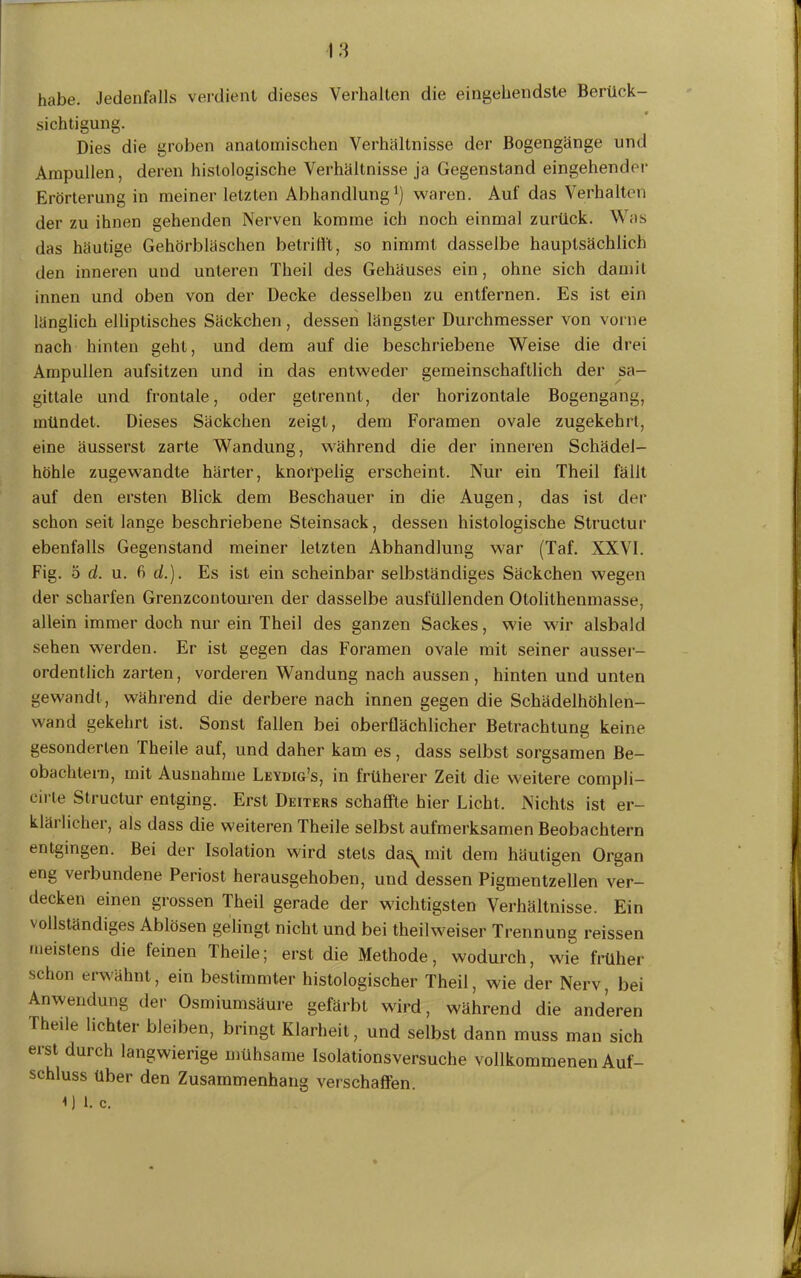 habe. Jedenfalls verdient dieses Verhalten die eingehendste Berück- sichtigung. Dies die groben anatomischen Verhältnisse der Bogengänge und Ampullen, deren histologische Verhältnisse ja Gegenstand eingehender Erörterung in meiner letzten Abhandlung1) waren. Auf das Verhalten der zu ihnen gehenden Nerven komme ich noch einmal zurück. Was das häutige Gehörbläschen betrifft, so nimmt dasselbe hauptsächlich den inneren und unteren Theil des Gehäuses ein , ohne sich damit innen und oben von der Decke desselben zu entfernen. Es ist ein länglich elliptisches Säckchen , dessen längster Durchmesser von vorne nach hinten geht, und dem auf die beschriebene Weise die drei Ampullen aufsitzen und in das entweder gemeinschaftlich der sa- gitlale und frontale, oder getrennt, der horizontale Bogengang, mündet. Dieses Säckchen zeigt, dem Foramen ovale zugekehrt, eine äusserst zarte Wandung, während die der inneren Schädel- höhle zugewandte härter, knorpelig erscheint. Nur eiu Theil fällt auf den ersten Blick dem Beschauer in die Augen, das ist der schon seit lange beschriebene Steinsack, dessen histologische Structur ebenfalls Gegenstand meiner letzten Abhandlung war (Taf. XXVI. Fig. 5 d. u. fi (/.). Es ist ein scheinbar selbständiges Säckchen wegen der scharfen Grenzcontouren der dasselbe ausfüllenden Otolithenmasse, allein immer doch nur ein Theil des ganzen Sackes, wie wir alsbald sehen werden. Er ist gegen das Foramen ovale mit seiner ausser- ordentlich zarten, vorderen Wandung nach aussen, hinten und unten gewandt , während die derbere nach innen gegen die Schädelhöhlen- wand gekehrt ist. Sonst fallen bei oberflächlicher Betrachtung keine gesonderten Theile auf, und daher kam es, dass selbst sorgsamen Be- obachtern, mit Ausnahme Leydig’s, in früherer Zeit die weitere compli- eirte Structur entging. Erst Deiters schaffte hier Licht, Nichts ist er- klärlicher, als dass die weiteren Theile selbst aufmerksamen Beobachtern entgingen. Bei der Isolation wird stets da^ mit dem häutigen Organ eng verbundene Periost herausgehoben, und dessen Pigmentzellen ver- decken einen grossen Theil gerade der wichtigsten Verhältnisse. Ein vollständiges Ablösen gelingt nicht und bei theil weiser Trennung reissen meistens die feinen Theile; erst die Methode, wodurch, wie früher schon erwähnt, ein bestimmter histologischer Theil, wie der Nerv, bei Anwendung der Osmiumsäure gefärbt wird, während die anderen Theile lichter bleiben, bringt Klarheit, und selbst dann muss man sich erst durch langwierige mühsame Isolationsversuche vollkommenen Auf- schluss über den Zusammenhang verschaffen. 0 l. c.