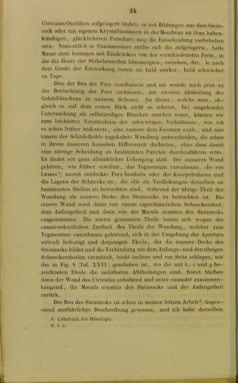 n Ulriculus Ololilhen aufgelagert linden, es mit Bildungen aus dem Stein- sack oder mit eigenen Kryslallisationen in derMembran zu thun haben. Künftige!!, glücklicheren forschem mag die Entscheidung Vorbehalten sein. Namentlich in Osmiumsäure stellte sich die aufgelagerte, helle Masse stets homogen mit Eindrücken von der verschiedensten Form, in die die Haare der Släbchenzellen hineinragten, versehen, dar. Je nach dem Grade der Einwirkung traten sie bald stärker, bald schwächer zu Tage. Dies der Bau der Pars vestibularis und ich wende mich jetzt zu der Betrachtung der Pars cochlearis, der zweiten Abtheilung des Gehörbläschens in meinem Schema. An dieser, welche man, ob- gleich es auf dem ersten Blick nicht so scheint, bei eingehender Untersuchung als selbständiges Bläschen ansehen muss, können wir zum leichteren Verständniss der schwierigen Verhältnisse, wie ich es schon früher andeutele, eine äussere dem Foramen ovale, und eine innere der Schädelhöhle zugekehrte Wandung unterscheiden, die schon in ihrem äusseren Aussehen Differenzen darbieten, ohne dass damit eine strenge Scheidung an bestimmten Puncten durchzuführen wäre. Es findet ein ganz allmählicher Uebergang statt. Der äusseren Wand gehören, wie früher erwähnt, das Tegmenlum vasculosum, die von Levdig1) zuerst entdeckte Pars basilaris oder der Knorpelrahmen und die Lagena der Schnecke an, die alle als Verdickungen derselben an bestimmten Stellen zu betrachten sind, während der übrige Theil der Wandung als äussere Decke des Steinsacks zu betrachten ist. Die innere Wand wird dann von einem eigenlhümlichen Schneckenlheil, dem Anfangstheil und dann von der Macula acustica des Steinsacks eingenommen. Die zuerst genannten Theile lassen sich wegen der ausserordentlichen Zartheit des Theils der Wandung, welcher zum Tegmentum vasculosum gehörend, sich in der Umgebung der Apertura utriculi befestigt und desjenigen Theils, der die äussere Decke des Steinsacks bildet und die Verbindung mit dem Anfangs- und den übrigen Schneckentheilen vermittelt, leicht isoliren und zur Seite schlagen, wie das in Fig. 8 (Taf. XXVI.) geschehen ist, wo die mit b, c und g be- „ zeichneten Theile die isolirbaren Abtheilungen sind. Somit bleiben dann der Wand des Utriculus anhaftend und unter einander zusammen- hängend, die Macula acustica des Steinsacks und der Anlängstheil zurück. Der Bau des Steinsacks ist schon in meiner letzten Arbeit2) Gegen- stand ausführlicher Beschreibung ge\yesen, und ich habe derselben 1) Lehrbuch der Histologie.