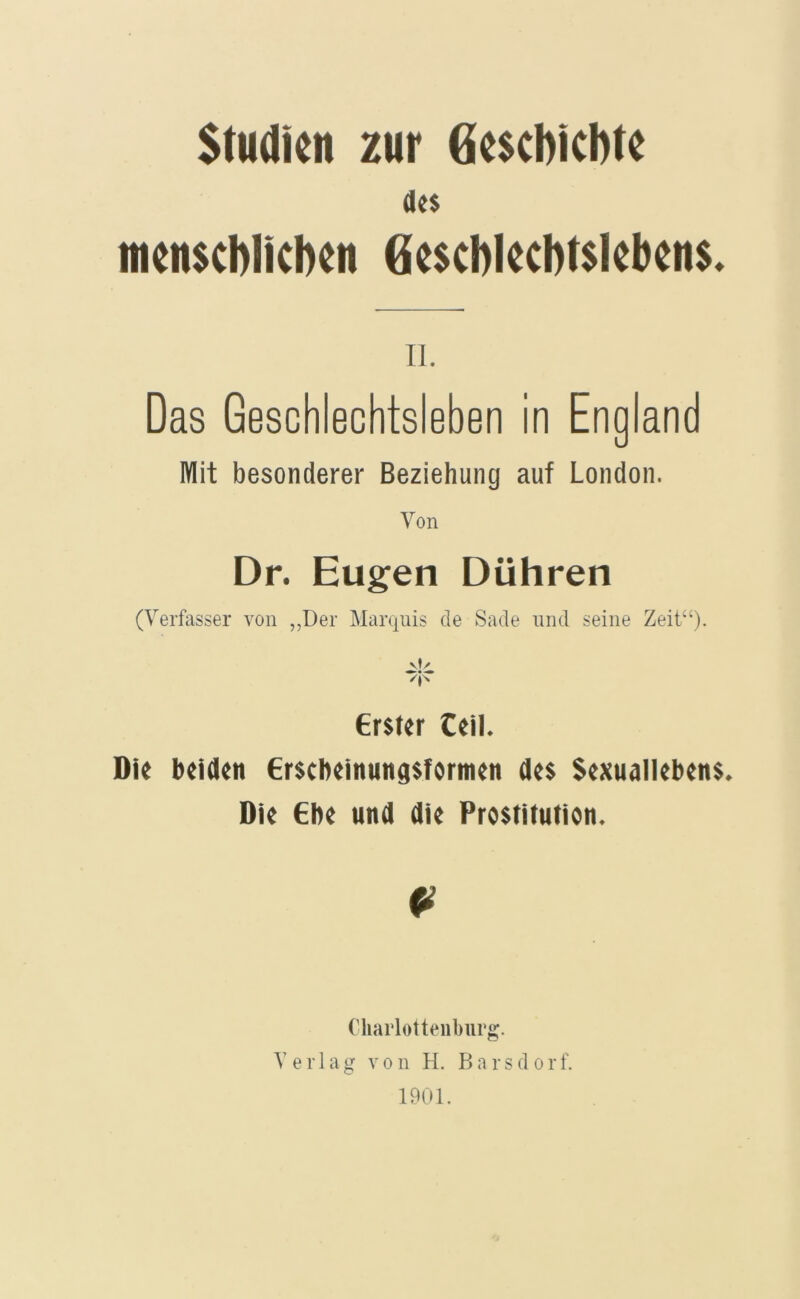 Studien zur Gesebiebte dt$ inenscblicben Ge$cblecbt$leben$. n. Das GeschiechtsiGben in England Mit besonderer Beziehung auf London. Von Dr. Eugen Dühren (Verfasser von ,,Der Marquis de Sade und seine Zeit“). vf/ erster teil. Die beiden ersebeinungsformen des Sexuailebens. Die Ebe und die Prostitution. Cliarlotteiiburg. Verlag von H. Barsdorf. 1901.