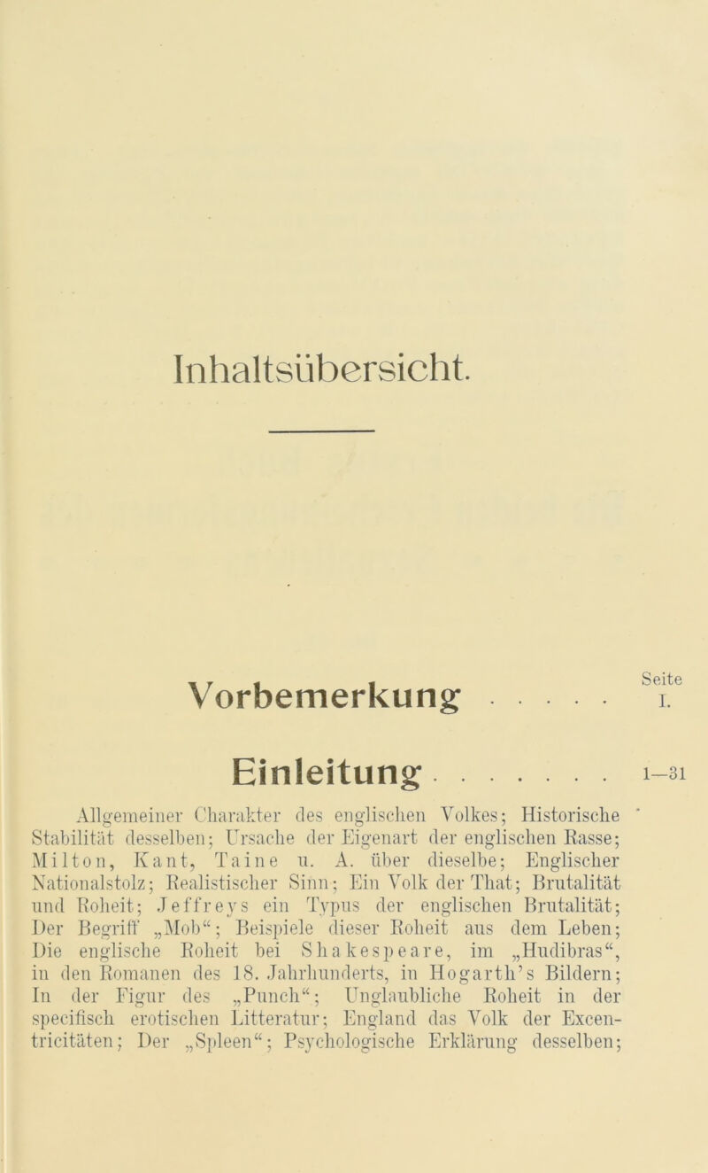 Inhaltsübersicht. Vorbemerkung Einleitung Allgemeiner Charakter des englischen Volkes; Historische Stabilität desselben; Ursache der Eigenart der englischen Rasse; Mil ton, Kant, Tai ne n. A. über dieselbe; Englischer Nationalstolz; Realistischer Sinn; Ein Volk der That; Brutalität und Roheit; Jeffreys ein Typus der englischen Brutalität; Der Begriff „Mob“; Beispiele dieser Roheit aus dem Leben; Die englische Roheit bei Shakespeare, im „Hudibras“, in den Romanen des 18. Jahrhunderts, in Hogarth’s Bildern; In der Figur des „Punch“; Unglaubliche Roheit in der specitiscli erotischen Litteratur; England das Volk der Excen- tricitäten; Der „Sjdeen“; Psychologische Erklärung desselben; Seite 1. 1—31