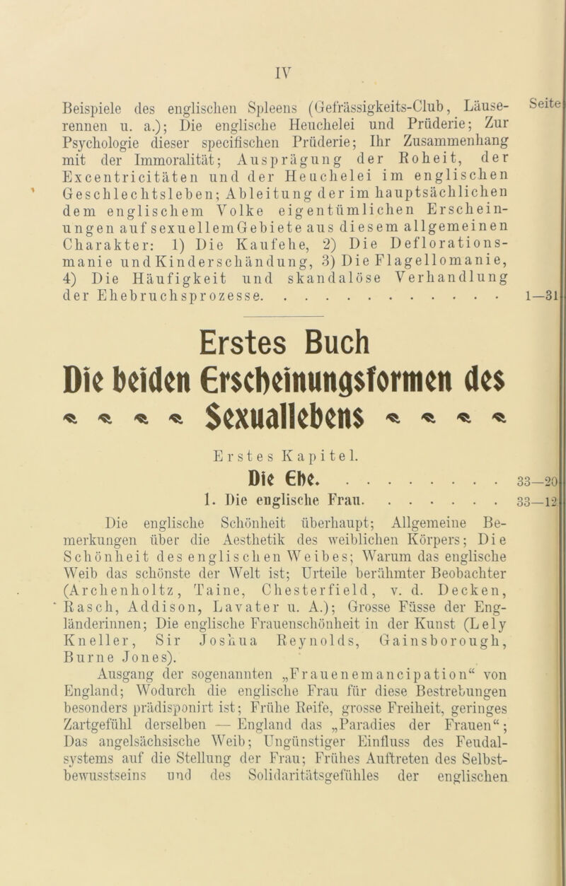 Beispiele des englischen Spleens (Gefrässigkeits-Club, Läuse- rennen u. a.); Die englische Heuchelei und Prüderie; Zur Psychologie dieser specifischen Prüderie; Ihr Zusammenhang mit der Immoralität; Ausprägung der Roheit, der Excentricitäten und der Heuchelei im englischen Geschlechtsleben; Ableitung der im hauptsächlichen dem englischem Volke eigentümlichen Erschein- ungen aufsexuellemGebieteaus diesem allgemeinen Charakter: 1) Die Kaufehe, 2) Die Deflorations- manie und Kinderschändung, 3) Die Flagellomanie, 4) Die Häufigkeit und skandalöse Verhandlung der Ehebruchsprozesse Erstes Buch Die beiden Erscbeinungsfortnen de$ -«i Sexuallebens Erstes Kapitel. Die €be 1. Die englische Frau Die englische Schönheit überhaupt; Allgemeine Be- merkungen über die Aesthetik des weiblichen Körpers; Die Schönheit des englischen Weibes; Warum das englische Weib das schönste der Welt ist; Urteile berühmter Beobachter (Archenholtz, Ta ine, Chesterfield, v. d. Decken, ■ Rasch, Addison, Lavater u. A.); Grosse Füsse der Eng- länderinnen; Die englische Frauenschönheit in der Kunst (Lely K n e 11 e r, Sir Joshua Reynolds, G a i n s b o r o u g h, Burne Jones). Ausgang der sogenannten „Frauenemancipation“ von England; Wodurch die englische Frau für diese Bestrebungen besonders prädisponirt ist; Frühe Reife, grosse Freiheit, geringes Zartgefühl derselben —England das „Paradies der Frauen“; Das angelsächsische Weib; Ungünstiger Einfluss des Feudal- systems auf die Stellung der Frau; Frühes Auftreten des Selbst- bewusstseins und des Solidaritätsgefühles der englischen Seite 1—31 33—20 33—12