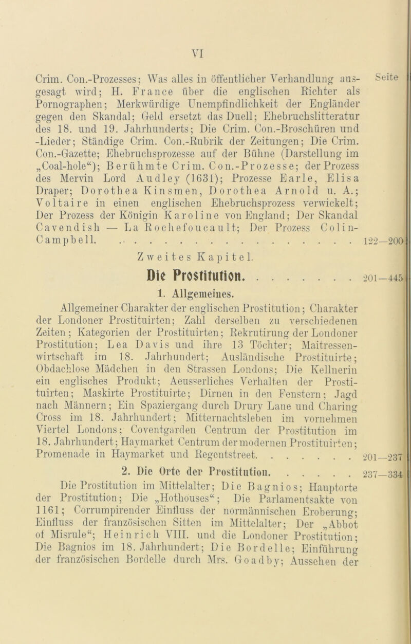 Crim. Coii.-Prozesses; Was alles in öffentliclier Verhandlung aus- Seite gesagt wird; H. France über die englischen Richter als Pornographen; Merkwürdige Unempfindlichkeit der Engländer gegen den Skandal; Geld ersetzt das Duell; Ehebruchslitteratur des 18. und 19. Jahrhunderts; Die Crim. Con.-Rroschüren und -Lieder; Ständige Crim. Con.-Rubrik der Zeitungen; Die Crim. Con.-Gazette; Ehebruchsprozesse auf der Bühne (Darstellung im „Coal-hole“); Berühmte Crim. Con.-Prozesse; der Prozess des Mervin Lord Audley (1631); Prozesse Earle, Elisa Draper; Dorothea Kinsmen, Dorothea Arnold u. A.; Voltaire in einen englischen Ehebruchsprozess verwickelt; Der Prozess der Königin Karoline von England; Der Skandal Cavendish — La Rochefoucault; Der Prozess Colin- Camp bell 122—200 Zweites Kapitel. Die Pro$tiJtttion 201-445 1. Allgemeines. Allgemeiner Charakter der englischen Prostitution; Charakter der Londoner Prostituirten; Zahl derselben zu verschiedenen Zeiten ; Kategorien der Prostituirten; Rekrutirung der Londoner Prostitution; Lea Davis und ihre 13 Töchter; Maitressen- wirtschaft im 18. Jahrhundert; Ausländische Prostituirte; Obdachlose Mädchen in den Strassen Londons; Die Kellnerin ein englisches Produkt; Aeusserliches Verhalten der Prosti- tuirten; Maskirte Prostituirte; Dirnen in den Fenstern; Jagd nach Männern; Ein Spaziergang durch Druiy Laue und Charing Cross im 18. Jahrhundert; Mitternachtsleben im vornehmen Viertel Londons; Coventgarden Centrum der Prostitution im 18. Jahrhundert; Haymarket Centrum der modernen Prostituirten; Promenade in Haymarket und Regentstreet 201—237 2. Die Orte der Prostitution 237—334 Die Prostitution im Vlittelalter; Die B a g n i 0 s; Hauptorte der Prostitution; Die „Hothouses“; Die Parlamentsakte von 1161; Corrumpirender Einfluss der normännischen Eroberung; Einfluss der französischen Sitten im l\Iittelalter; Der „Abbot of Misrule“; Heinrich VHI. und die Londoner Prostitution; Die Bagnios im 18. Jahrhundert; Die Bordelle; Einführung der französischen Bordelle durch Mrs. Goadby; Aussehen der