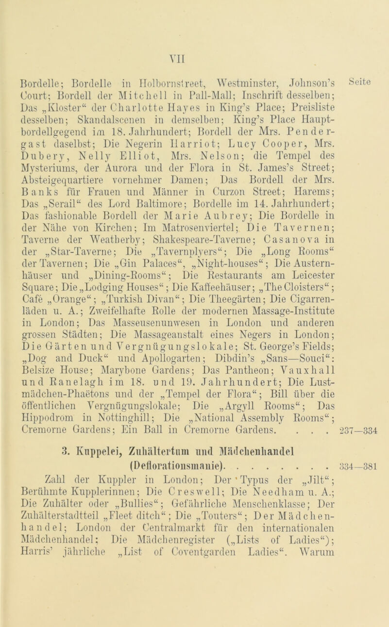 Bordelle; Bordelle in Ilolbornsireet, Westmiiister, Jolinson’s Court; Bordell der Mitchell in Pall-Mall; Inschrift desselben; Das „Kloster“ der Charlotte Hayes in King’s Place; Preisliste desselben; Skandalscenen in demselben; King’s Place Haupt- borclellgegend im 18. Jahrhundert; Bordell der Mrs. Pen de r- gast daselbst; Die Negerin llarriot; Lucy Cooper, Mrs. Dubery, Nelly Elliot, Mrs. Nelson; die Tempel des Mysteriums, der Aurora und der Flora in St. James’s Street; Absteigequartiere vornehmer Damen; Das Bordell der Mrs. Banks für Frauen und Männer in Curzon Street; Harems; Das „Serail“ des Lord Baltimore; Bordelle im 14. Jahrhundert; Das fashionable Bordell der Marie Aubrey; Die Bordelle in der Nähe \mn Kirchen; Im Matrosenviertel; Die Tavernen; Taverne der Weatberby; Shakespeare-Taverne; Casanova in der „Star-Taverne; Die „Tavernplyers“; Die „Long Booms“ der Tavernen; Die „Gin Palaces“, „Night-houses“; Die Austern- häuser und „Dining-Eooms“; Die Eestaurants am Leicester Square; Die „Lodging Houses“; Die Kaffeehäuser; „TheCloisters“; Cafe „Orange“; „Turkish Divan“; Die Theegärten; Die Cigarren- läden u. A.; Zweifelhafte Rolle der modernen Massage-Institute in London; Das Masseusenunwesen in London und anderen grossen Städten; Die Massageanstalt eines Negers in London; Die Gärten und Ve rgnügun gs 1 o ka 1 e; St. George’s Fields; „Dog and Duck“ und Apollogarten; Dibdin’s „Sans—Souci“; Belsize House; Marybone Gardens; Das Pantheon; Vauxhall und Ranelagh im 18. und 19. Jahrhundert; Die Lust- mädchen-Phaetons und der „Tempel der Flora“; Bill über die öffentlichen Vergnügungslokale; Die „Argyll Booms“; Das Hippodrom in Nottinghill; Die „National Assembly Booms“; Cremorne Gardens; Ein Ball in Cremorne Gardens. . . . 3. Kuppelei, Zuliältertum und Mädcheiihandel (Defloratioiisiiiaiiie) Zahl der Kuppler in London; Der ’ Typus der „Jilt“; Berühmte Kupplerinnen; Die Cr es well; Die Needhamu. A.; Die Zuhälter oder „Bullies“; Gefährliche Menschenklasse; Der Zuhälterstadtteil „Fleet ditch“; Die „Touters“; Der Mädchen- h a n d e 1; London der Centralmarkt für den internationalen Mädchenhandel; Die Mädchenregister („Lists of Ladies“); Harris’ jährliche „List of Coventgarden Ladies“. Warum Seite 237—334 334—381