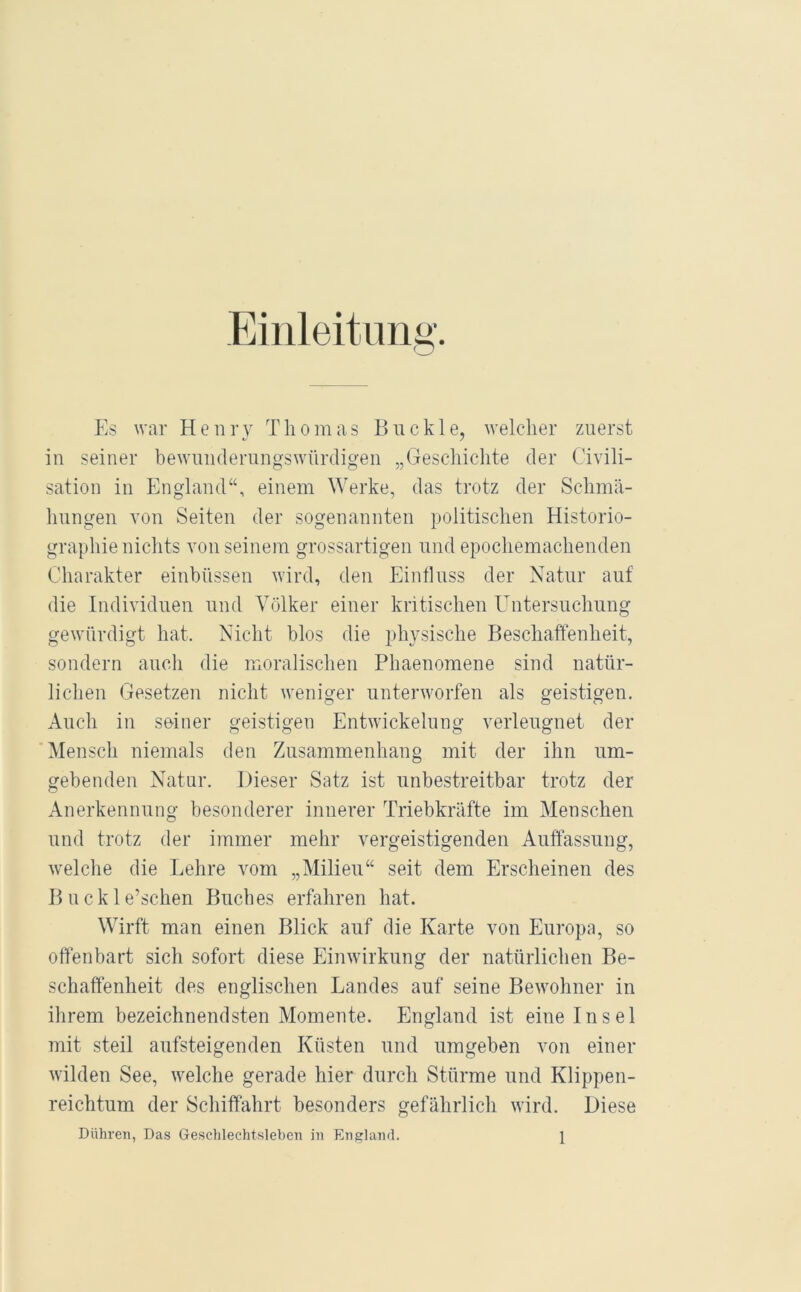 Einleitung. Es war Henry Thomas Buckle, welcher zuerst in seiner bewnnderungswürcligen „Geschichte der Civili- sation in England“, einem Werke, das trotz der Schmä- hungen von Seiten der sogenannten politischen Historio- graphie nichts von seinem grossartigen und epochemachenden Charakter einbüssen wird, den Einfluss der Natur auf die Individuen und Völker einer kritischen Untersuchung gewürdigt hat. Nicht blos die physische Beschaffenheit, sondern auch die moralischen Phaenomene sind natür- lichen Gesetzen nicht weniger unterworfen als geistigen. Auch in seiner geistigen Entwickelung verleugnet der Mensch niemals den Zusammenhang mit der ihn um- gebenden Natur. Dieser Satz ist unbestreitbar trotz der Anerkennung besonderer innerer Triebkräfte im Menschen und trotz der immer mehr vergeistigenden Auffassung, welche die Lehre vom „Milieu“ seit dem Erscheinen des Buckle’schen Buches erfahren hat. Wirft man einen Blick auf die Karte von Europa, so offenbart sich sofort diese Einwirkung der natürlichen Be- schaffenheit des englischen Landes auf seine Bewohner in ihrem bezeichnendsten Momente. England ist eine Insel mit steil aufsteigenden Küsten und umgeben von einer wilden See, welche gerade hier durch Stürme und Klippen- reichtum der Schiffahrt besonders gefährlich wird. Diese