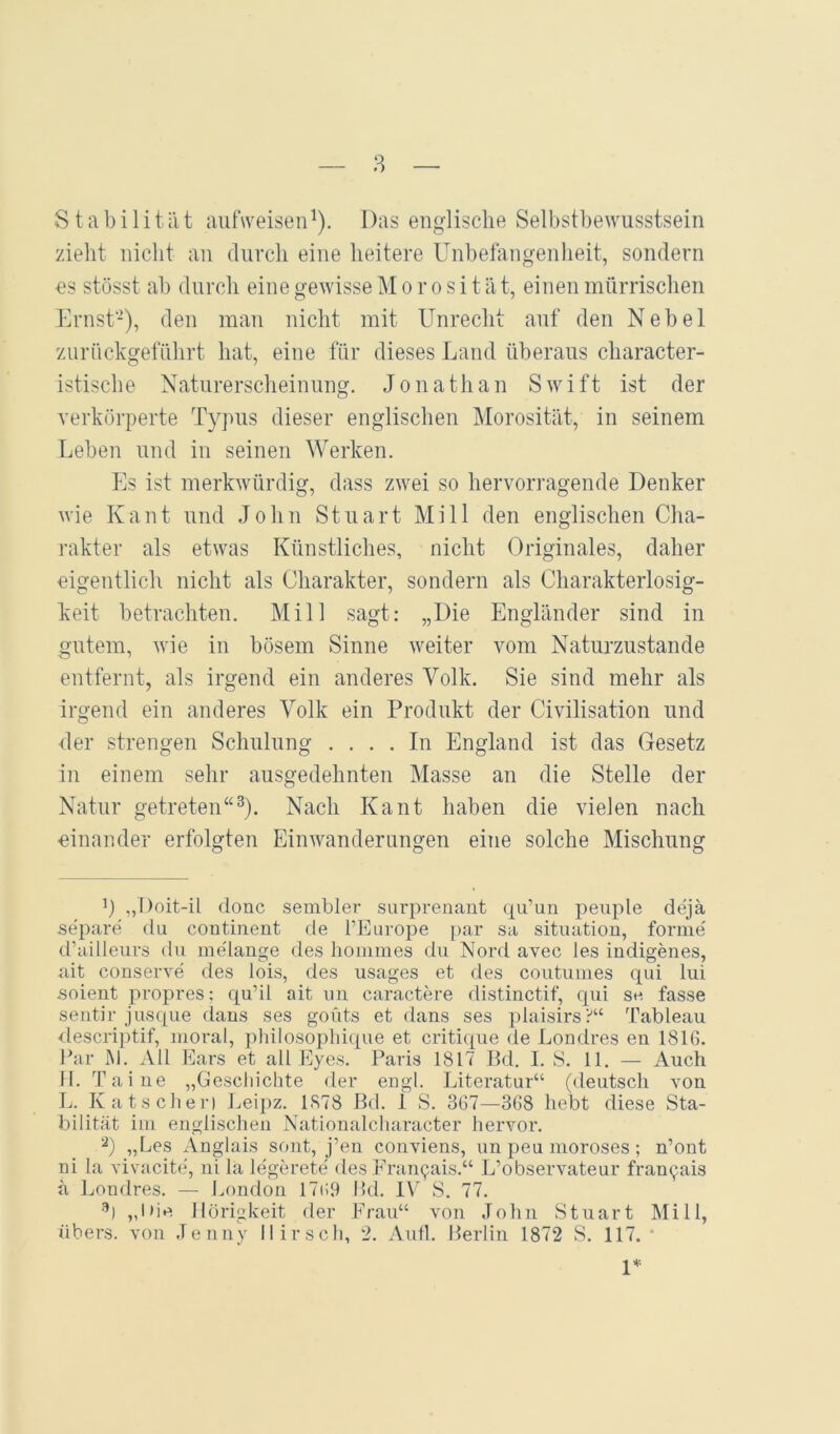 Stabilität aiifweisen^). Das englische Selbstbewusstsein zieht nicht an durch eine heitere Unbefangenlieit, sondern es stösst ab durch eine gewisse M o r o s i t a t, einen mürrischen Ernst-), den man nicht mit Unrecht auf den Nebel zurnckgefnhrt hat, eine für dieses Land überaus character- istische Naturerscheinung. Jonathan Swift ist der verkörperte Typus dieser englischen Morosität, in seinem Leben und in seinen Werken. Es ist merkwürdig, dass zwei so hervorragende Denker wie K a n t und John Stuart M i 11 den englischen Cha- rakter als etwas Künstliches, nicht Originales, daher eigentlich nicht als Charakter, sondern als Charakterlosig- keit betrachten. Mill sagt: „Die Engländer sind in gutem, wie in bösem Sinne weiter vom Naturzustände entfernt, als irgend ein anderes Volk. Sie sind mehr als irgend ein anderes Volk ein Produkt der Civilisation und der strengen Schulung .... In England ist das Gesetz in einem sehr ausgedehnten Masse an die Stelle der Natur getreten“^). Nach Kant haben die vielen nach einander erfolgten Einwanderungen eine solche Mischung b „T)oit-il donc sembler surprenant qu’un peiiple dejä separe du continent de fEurope i)ar sa Situation, forme' d’ailleurs du me'lange des hommes du Nord avec les indigenes, ait conserve des lois, des usages et des coutumes txui lui soient propres; qu’il ait im caractere distinctif, qui se fasse seiitir jusque dans ses goüts et dans ses i)laisirs?“ Tableau <lescriptif, moral, pliilosophi([ue et critique de Londres en 1816. Par M. All Ears et all Eyes. Paris 1817 Bd. I. S. 11. — Auch II. Taiue „Geschichte der eugl. Literatur“ (deutsch von T.. Katschen J^eipz. 1878 Bd. 1 S. 367—368 hebt diese Sta- bilität im englischen Nationalcharacter hervor. b „Les Anglais sont, j’en conviens, un peu moroses; n’ont ni la vivacite, ni la legerete des Pran9ais.“ L’observateur frau9ais ä Ijondres. — London 17i;9 Pd. IV S. 77. •^) „l>ie Hörigkeit der Eran“ von John Stuart Mill, übers, von Jenny Hirsch, 2. Autl. Berlin 1872 S. 117. • U