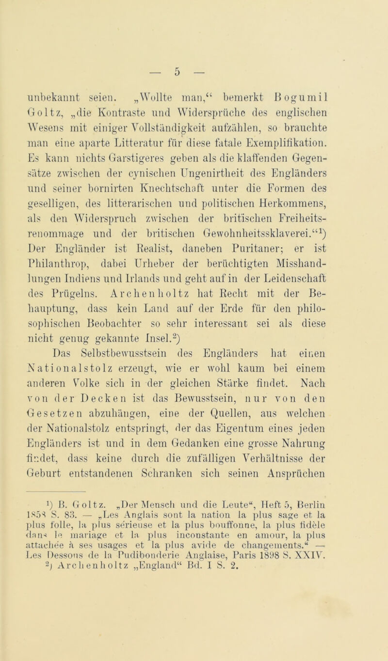 imbekaimt seien. „Wollte man,“ bemerkt Bogumil Goltz, „die Kontraste und Widersprüche des englischen Wesens mit einiger Vollständigkeit aufzählen, so brauchte I man eine aparte Litteratur für diese fatale Exemplifikation. Es kann nichts Garstigeres geben als die klaffenden Gegen- sätze zwischen der cynischen Ungenirtheit des Engländers und seiner bornirten Knechtschaft unter die Formen des geselligen, des litterarischen und politischen Herkommens, als den Widerspruch zwischen der britischen Freiheits- renommage und der britischen Gewohnheitssklaverei. Der Engländer ist Realist, daneben Puritaner; er ist Philanthrop, dabei Urheber der berüchtigten Misshand- lungen Indiens und Irlands und geht auf in der Leidenschaft des Prügelns. Archeuholtz hat Recht mit der Be- hauptung, dass kein Land auf der Erde für den philo- sophischen Beobachter so sehr interessant sei als diese nicht genug gekannte Insel. Das Selbstbewusstsein des Engländers hat einen Nationalstolz erzeugt, wie er wohl kaum bei einem anderen V^olke sich in der gleichen Stärke findet. Nach von der Decken ist das Bewusstsein, nur von den Gesetzen abzuhängen, eine der Quellen, aus welchen der Nationalstolz entspringt, der das Eigentum eines jeden Engländers ist und in dem Gedanken eine grosse Nahrung findet, dass keine durch die zufälligen Verhältnisse der Geburt entstandenen Schranken sich seinen Ansprüchen ') B. Goltz. „Der Mensch und die Leute“, Heft 5, Berlin 1S5S S. 83. — „Les Anglais sont la nation la plus sage et la ])lus folle, la i>ius serieuse et la plus bouffonne, la })lus tidele ilnii'^ le iiiariage et l:v plus inconstante en amonr, la plus attacliee ä ses usages et la plus aviile de changements.“ — Les Dessous de la Budibonderie Anglaise, Paris 1898 S. XXIV.