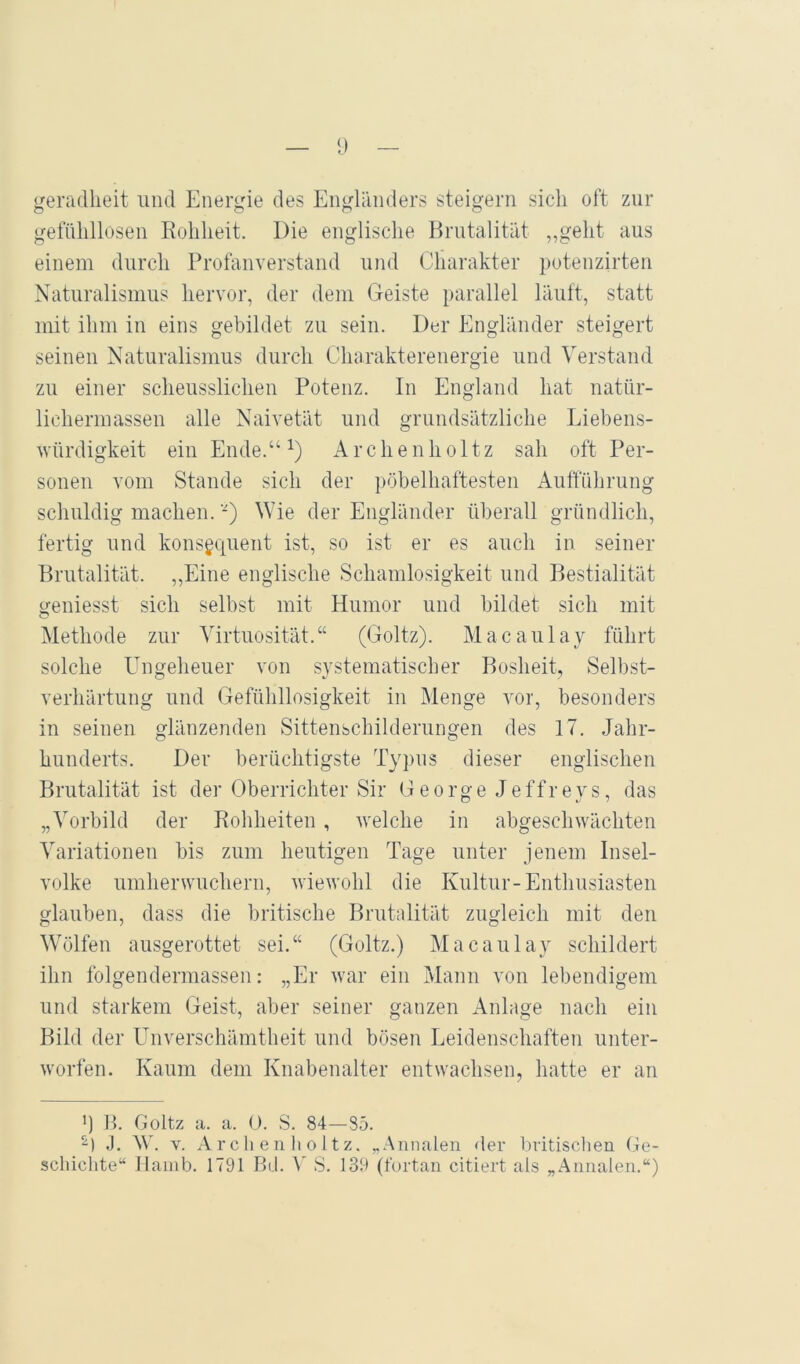 geradlieit und Energie des Engländers steigern sich oft zur gefühllosen Rohheit. Die englische Brutalität „geht aus einem durch Profanverstand und Charakter potenzirten Naturalismus hervor, der dem Geiste parallel läuft, statt mit ihm in eins gebildet zu sein. Der Engländer steigert seinen Naturalismus durch Charakterenergie und Verstand zu einer scheusslichen Potenz. In England hat natür- lichermassen alle Naivetät und grundsätzliche Eiebens- Avürdigkeit ein Ende.“ Archenholtz sah oft Per- sonen vom Stande sich der pöbelhaftesten Aufführung schuldig machen. -) Wie der Engländer überall gründlich, fertig und konsequent ist, so ist er es auch in seiner Brutalität. „Eine englische Schamlosigkeit und Bestialität geniesst sich selbst mit Humor und bildet sich mit Methode zur Virtuosität.“ (Goltz). Macaulay führt solche Ungeheuer von systematischer Bosheit, Selbst- verhärtung und Gefühllosigkeit in Menge vor, besonders in seinen glänzenden Sittenschilderungen des 17. Jahr- hunderts. Der berüchtigste Typus dieser englischen Brutalität ist der Oberrichter Sir George Jeffreys, das „Vorbild der Roliheiten, welche in abgeschwächten Variationen bis zum heutigen Tage unter jenem Insel- volke umherwuchern, wiewohl die Kultur-Enthusiasten glauben, dass die britische Brutalität zugleich mit den Wölfen ausgerottet sei.“ (Goltz.) Macaulay schildert ihn folgendermassen: „Er war ein Mann von lebendigem und starkem Geist, aber seiner ganzen Anlage nach ein Bild der Unverschämtheit und bösen Leidenschaften unter- worfen. Kaum dem Knabenalter entwachsen, hatte er an q B. Goltz a. a. 0. S. 84—85. .]. W. V. A r c h e n li o 11z. „Annalen der britischen (le- scliichte“ Hamb. 1791 Rd. S. 139 (fortan citiert als „Annalen.“)