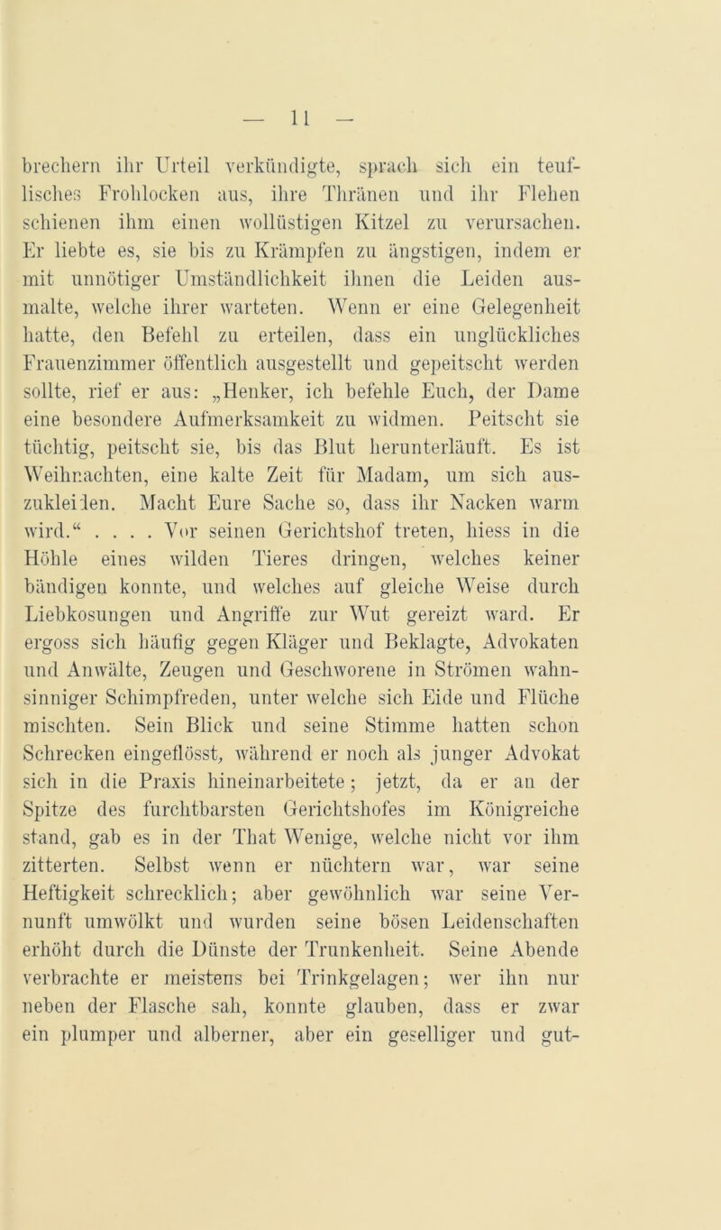 brecliem ilir Urteil verkündigte, sprach sicli ein teuf- lisclies Frohlocken aus, ilire Thränen und ihr Flehen schienen ihm einen wollüstigen Kitzel zu verursachen. El' liebte es, sie bis zu Krämpfen zu ängstigen, indem er mit unnötiger Umständlichkeit ilinen die Leiden aus- malte, welche ihrer warteten. Wenn er eine Gelegenheit hatte, den Befehl zu erteilen, dass ein unglückliches Frauenzimmer öffentlich ausgestellt und gepeitscht Averden sollte, rief er aus; „Henker, ich befehle Euch, der Dame eine besondere Aufmerksamkeit zu Avidmen. Peitscht sie tüchtig, peitscht sie, bis das Blut herunterläuft. Es ist Weihnachten, eine kalte Zeit für Madam, um sich aus- zuklei'len. Macht Eure Sache so, dass ihr Nacken Avarm Avird.“ . . . .Vor seinen Gerichtshof treten, hiess in die Höhle eines Avilden Tieres dringen, Avelches keiner bändigen konnte, und welches auf gleiche Weise durch Liebkosungen und Angriffe zur Wut gereizt Avard. Er ergoss sich häutig gegen Kläger und Beklagte, Advokaten und AnAvälte, Zeugen und GescliAvorene in Strömen Avahn- sinniger Schimpfreden, unter Avelche sich Eide und Flüche mischten. Sein Blick und seine Stimme hatten schon Schrecken eingeflösst, Avährend er noch als junger Advokat sich in die Praxis hineinarbeitete ; jetzt, da er an der Spitze des furchtbarsten Gerichtshofes im Königreiche stand, gab es in der That Wenige, welche nicht vor ihm zitterten. Selbst Avenn er nüchtern Avar, Avar seine Heftigkeit schrecklich; aber geAvöhnlich Avar seine Ver- nunft umAvölkt und Avurden seine bösen Leidenschaften erhöht durch die Dünste der Trunkenheit. Seine Abende verbrachte er meistens bei Trinkgelagen; Aver ihn nur neben der Flasche sah, konnte glauben, dass er zAvar ein plumper und alberner, aber ein geselliger und gut-