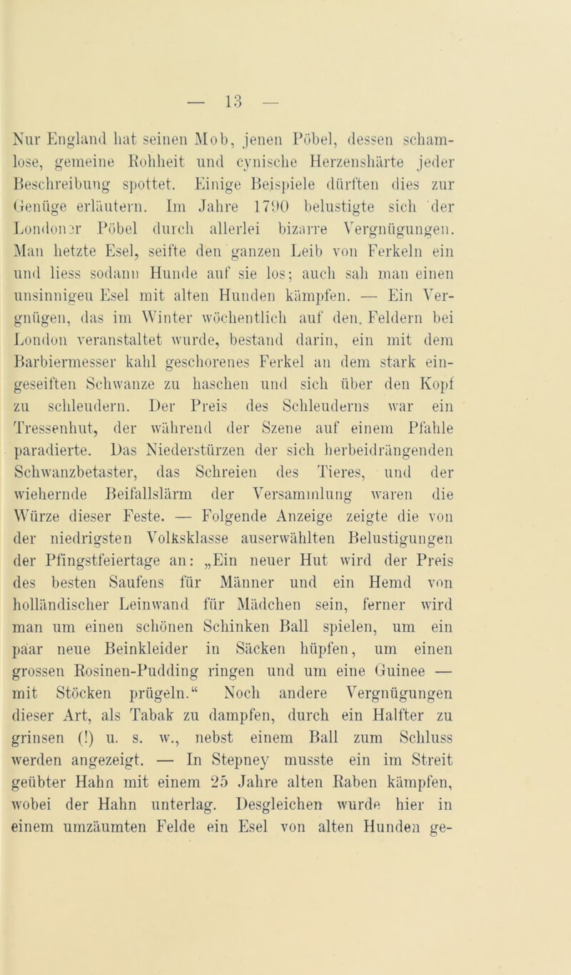 Nur Engliuul hat seinen Mob, jenen Pöbel, dessen scham- lose, gemeine Rohheit und cynische Herzenshärte jeder Beschreibung spottet. Einige Beispiele dürften dies zur (lenüge erläutern. Im Jahre 17J0 belustigte sich der Eondon^r Pöbel durch allerlei bizarre Vergnügungen. Man hetzte Esel, seifte den ganzen Leib von Ferkeln ein und Hess sodann Hunde auf sie los; auch sah mau einen unsinnigen Esel mit alten Hunden kämpfen. — Ein Ver- gnügen, das im Winter wöchentlich auf den, Feldern bei London veranstaltet wurde, bestand darin, ein mit dem Barbiermesser kahl geschorenes Ferkel an dem stark ein- geseiften Schwänze zu haschen und sich über den Kopf zu schleudern. Der Preis des Schleuderns war ein Tressenhut, der während der Szene auf einem Pfahle paradierte. Das Niederstürzen der sich herbeidrängenden Schwanzbetaster, das Schreien des Tieres, und der wiehernde Beifallslärm der Versammlung waren die Würze dieser Feste. — Folgende Anzeige zeigte die von der niedrigsten Volksklasse auserwählten Belustigungen der Pfingstfeiertage an: „Ein neuer Hut wird der Preis des besten Saufens für Männer und ein Hemd von holländischer Leinwand für Mädchen sein, ferner wird man um einen schönen Schinken Ball spielen, um ein paar neue Beinkleider in Säcken hüpfen, um einen grossen Rosinen-Pudding ringen und um eine Guinee — mit Stöcken prügeln.“ Noch andere Vergnügungen dieser Art, als Tabak zu dampfen, durch ein Halfter zu grinsen (!) u. s. w., nebst einem Ball zum Schluss werden angezeigt. — In Stepney musste ein im Streit geübter Hahn mit einem 25 Jahre alten Raben kämpfen, wobei der Hahn unterlag. Desgleichen wurde hier in einem umzäumten Felde ein Esel von alten Hundeji ge-
