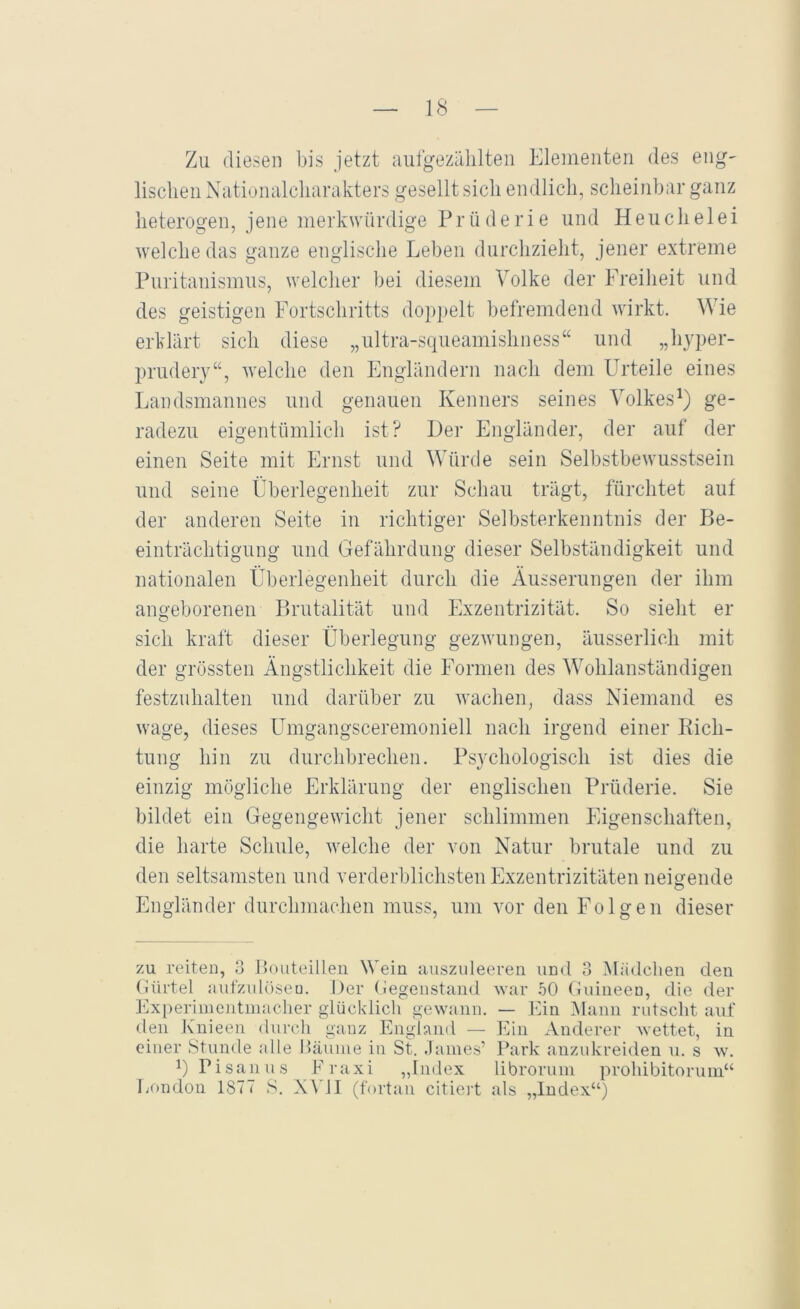 Zu diesen bis jetzt aufgezälilten Elementen des eng- lisclien Ncitiunalclmrakters gesellt sich endlich, scheinbar ganz heterogen, jene merkwürdige Prüderie und Heuclielei welche das ganze englische Leben durchzieht, jener extreme Puritanismus, welcher bei diesem Volke der Freiheit und des geistigen Fortschritts dop}>elt befremdend wirkt. Wie erklärt sich diese „ultra-squeamishness“ und „hyper- prudery“, welche den Engländern nach dem Urteile eines Landsmannes und genauen Kenners seines Volkes^) ge- radezu eigentümlich ist? Der Engländer, der auf der einen Seite mit Ernst und Würde sein Selbstbewusstsein und seine Überlegenheit zur Schau trägt, fürchtet auf der anderen Seite in richtiger Selbsterkenntnis der Be- einträchtigung und Gefährdung dieser Selbständigkeit und nationalen Überlegenheit durch die Äusserungen der ihm angeborenen Brutalität und Exzentrizität. So sieht er sich kraft dieser Überlegung gezwungen, äusserlich mit der grössten Ängstlichkeit die Formen des Wohlanständigen festzuhalten und darüber zu wachen, dass Niemand es wage, dieses ümgangsceremoniell nach irgend einer Eich- tling hin zu durchbrechen. Psychologisch ist dies die einzig mögliche Erklärung der englischen Prüderie. Sie bildet ein Gegengewicht jener schlimmen Eigenschaften, die harte Schule, welche der von Natur brutale und zu den seltsamsten und verderblichsten Exzentrizitäten neigende Engländer durchmachen muss, um vor den Folgen dieser zu reiten, o Boiiteilleii Wein ausznleeren und 3 Mädchen den (iürtel aut'zuhiseu. Der (iegenstand war .oO (luineen, die der l'ixperiinentinacher glücklich gewann. — VAn IMaim rutscht auf den Kuieen durch ganz England — Phii Anderer wettet, in einer Stunde alle Häuine in St. .Tames’ Park anzukreiden u. s w. 1) Pisanus Praxi „Index libroruin prohibitorum“ Tjondon 1877 S. NA H (fortan citiert als „Index“)