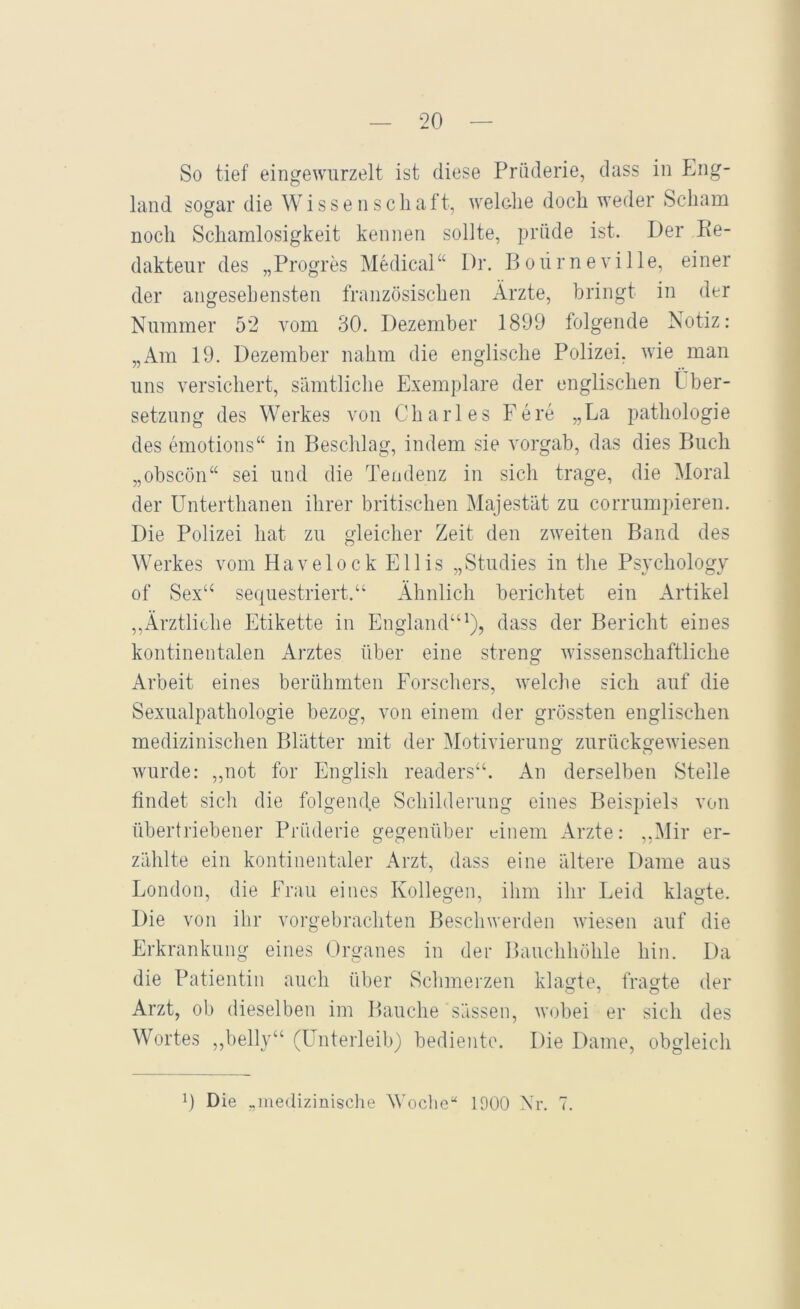 So tief eingewurzelt ist diese Prüderie, dass in Eng- land sogar die Wissenschaft, welche doch weder Scham noch Schamlosigkeit kennen sollte, prüde ist. Der Pe- daktenr des „Progres Medical“ Dr. Poiirneville, einer der angesehensten französischen Arzte, bringt in der Nummer 52 vom 30. Dezember 1899 folgende Notiz: „Am 19. Dezember nahm die englische Polizei, wie man uns versichert, sämtliche Exemplare der englischen tber- setzung des Werkes von Charles Fe re „La pathologie des emotions“ in Beschlag, indem sie vorgab, das dies Buch „obscön“ sei und die Tendenz in sich trage, die Moral der Unterthanen ihrer britischen Majestät zu corrumpieren. Die Polizei hat zu gleicher Zeit den zweiten Band des Werkes vom Havelock Ellis „Studies in the Psychology of Sex“ sequestriert.“ Ähnlich berichtet ein Artikel ,,xWztliche Etikette in England“^), dass der Bericht eines kontinentalen Arztes über eine streng wissenschaftliche Arbeit eines berühmten Forschers, welche sich auf die Sexualpathologie bezog, von einem der grössten englischen medizinischen Blätter mit der Motivierung zurückgewiesen wurde: „not for English readers“. An derselben Stelle findet sich die folgende Schilderung eines Beispiels von übertriebener Prüderie gegenüber einem x\rzte: „Mir er- zählte ein kontinentaler x\rzt, dass eine ältere Dame aus London, die Frau eines Kollegen, ihm ihr Leid klagte. Die von ihr vorgebrachten Beschwerden wiesen auf die Erkrankung eines (Jrganes in der Bauchhöhle hin. Da die Patientin auch über Schmerzen klagte, fragte der Arzt, ob dieselben im Bauche sässen, wobei er sich des Wortes ,,belly“ (Unterleib) bediente. Die Dame, obgleich B Die „mediziüisclie Woche“ 1900 Nr. 7.