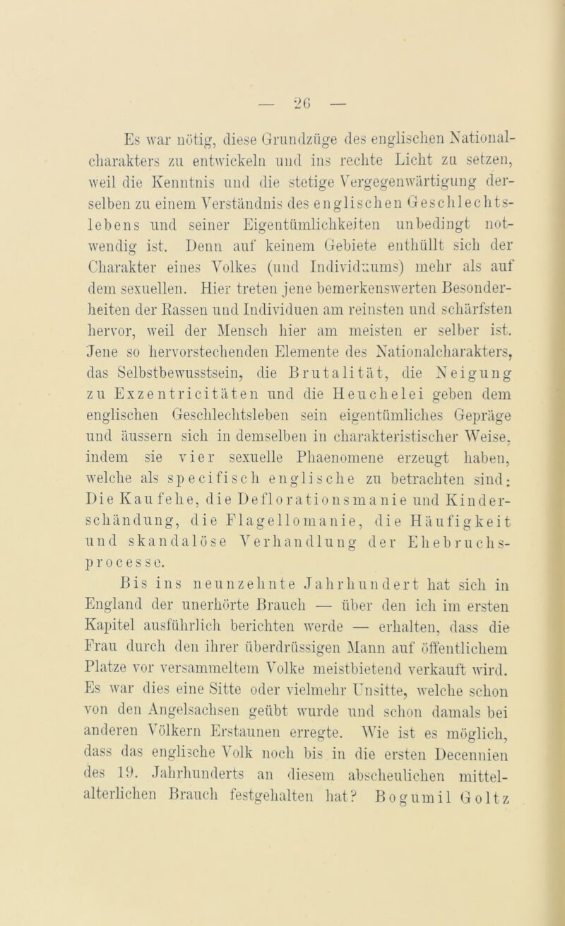 Es war nötig, diese Grundziige des englisclien National- charakters zu entwickeln und ins rechte Licht zu setzen, weil die Kenntnis und die stetige V^ergegenwärtigung der- selben zu einem Verständnis des englischen Geschlechts- lebens und seiner Eigentümlichkeiten unbedingt not- wendig ist. Denn auf keinem Gebiete enthüllt sich der Charakter eines Volkes (und Individuums) mehr als auf dem sexuellen. Hier treten jene bemerkenswerten Besonder- heiten der Rassen und Individuen am reinsten und schärfsten hervor, weil der Mensch hier am meisten er selber ist. Jene so hervorstechenden Elemente des Nationalcharakters, das Selbstbewusstsein, die Brutalität, die N e i g u n g zu Exzentricitäten und die Heuchelei geben dem englischen Geschlechtsleben sein eigentümliches Gepräge und äussern sich in demselben in charakteristischer Weise. / indem sie vier sexuelle Phaenomene erzeugt haben, welche als s p e c i fi s c h englische zu betrachten sind: Die K a u f e h e, die D e f 1 o r a t i o n s m a n i e und K i n d e r- schändung, die Flagellomanie, die Häufigkeit und skandalöse Verhandlung der E h e b r u c h s- p r 0 c e s s e. Bis ins neunzehnte J a li r h u n d e r t hat sich in England der unerhörte Brauch — über den ich im ersten Kapitel ausführlich berichten werde — erhalten, dass die Frau durch den ihrer überdrüssigen Mann auf öffentlichem Platze vor versammeltem Volke meistbietend verkauft wird. Es war dies eine Sitte oder vielmehr E^nsitte, welche schon von den Angelsachsen geübt wurde und schon damals bei anderen Völkern Erstaunen erregte. Wie ist es möglich, dass das englische Volk noch bis in die ersten Decennien des 19. Jahrhunderts an diesem abscheulichen mittel- alterlichen Brauch festgehalten hat? Bogumil Goltz