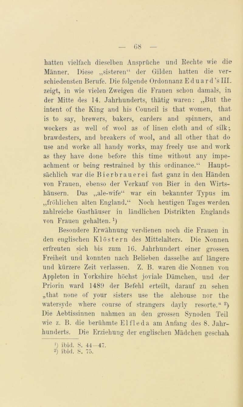 — G8 — hatten vielfach dieselben Ansprüche und Eechte wie die Männer. Diese ,,sisteren“ der Gilden hatten die ver- schiedensten Berufe. Die folgende Ordonnanz Eduard ’s IIL zeigt, in wie vielen Zweigen die Frauen schon damals, in der Mitte des 14. Jahrhunderts, tliätig waren: ,,But the intent of the King and his Council is that women, that is to say, brewers, bakers, carders and Spinners, and wockers as well of wool as of linen cloth and of silk; brawdesters, and breakers of wool, and all other that do use and worke all handy works, may freely use and work as they have done before this time without any impe- achment or being restrained by this ordinance.“ Haupt- sächlich war die Bierbrauerei fast ganz in den Händen von Frauen, ebenso der Verkauf von Bier in den Wirts- häusern. Das ,,ale-wife“ war ein bekannter Typus im ,,fröhlichen alten England.“ Noch heutigen Tages werden zahlreiche Gasthäuser in ländlichen Distrikten Englands- von Frauen gehalten. Besondere Erwähnung verdienen noch die Frauen in den englischen Klöstern des Mittelalters. Die Nonnen erfreuten sich bis zum 16. Jahrhundert einer grossen Freiheit und konnten nach Belieben dasselbe auf längere- o und kürzere Zeit verlassen. Z. B. waren die Nonnen von Appleton in Yorkshire höchst joviale Dämchen, und der Priorin ward 1489 der Befehl erteilt, darauf zu sehen „that none of your sisters use the alehouse nor the watersyde where course of strangers dayly resorte.“ Die Aebtissinnen nahmen an den grossen Synoden Teil wie z. B. die berühmte El fl e da am Anfang des 8. Jahr- hunderts. Die Erziehung der englischen ^lädchen geschah 9 ibid. 8. 44 -47. 2) ibid. S. 75.