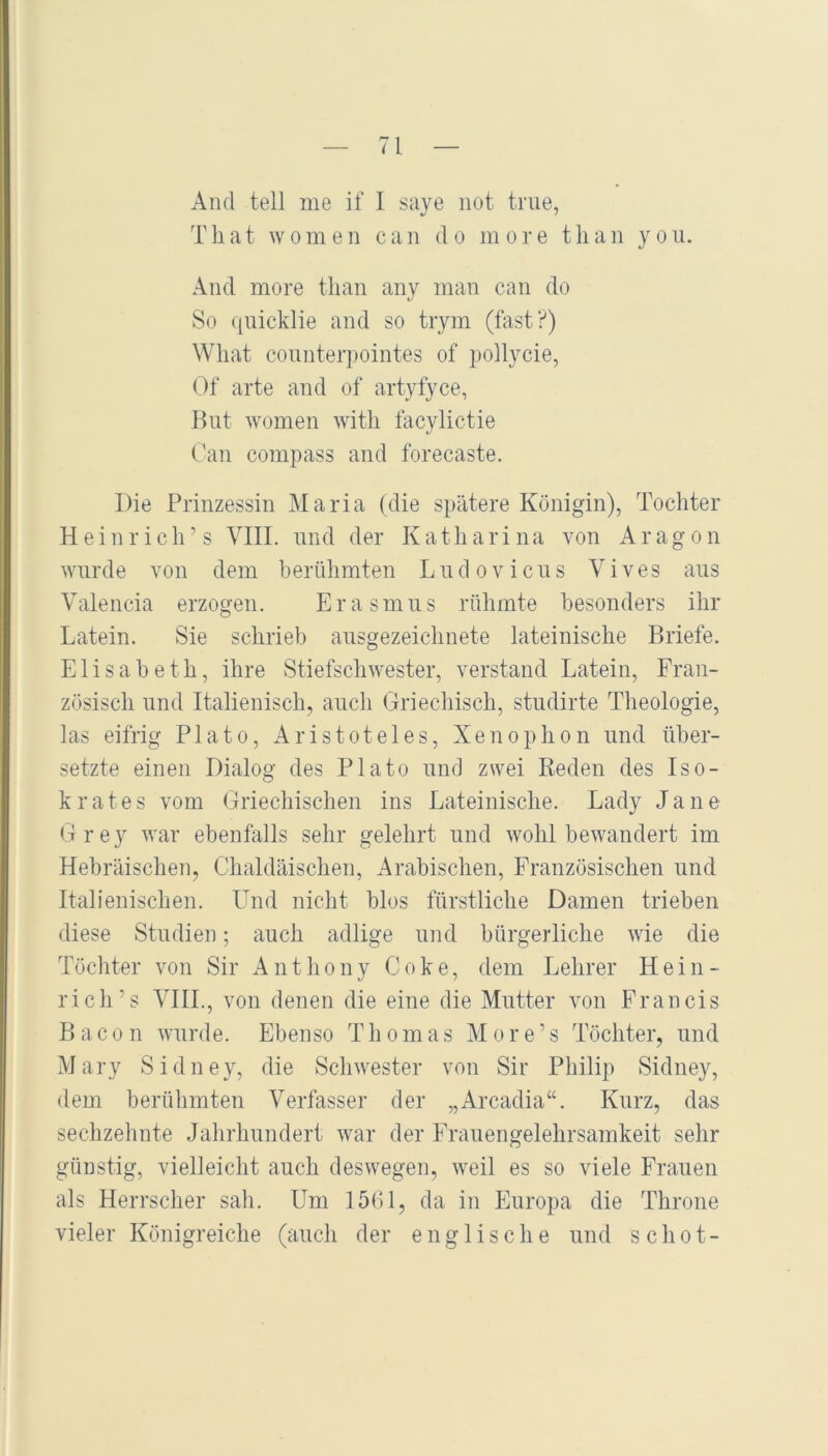 And teil me if I saye not true, T h a t w 0 m e n c a n d o m o r e t li a n y o u. And more tlian any man can do So quicklie and so trym (fast?) Wliat connterpointes of pollycie, Of arte and of artyfyce, Hut women witli facylictie C'an compass and forecaste. Die Prinzessin Maria (die spätere Königin), Tochter Heinrich’s VIII. nnd der Katharina von Aragon wurde von dem berühmten L n d o v i c n s V i v e s aus Valencia erzogen. Erasmus rühmte besonders ihr Latein. Sie schrieb ausgezeichnete lateinische Briefe. Elisabeth, ihre Stiefschwester, verstand Latein, Fran- zösisch und Italienisch, auch Griechisch, studirte Theologie, las eifrig Plato, Aristoteles, Xenophon und über- setzte einen Dialog des Plato und zwei Beden des Iso- krates vom Griechischen ins Lateinische. Lady Jane Grey war ebenfalls sehr gelehrt und wohlbewandert im Hebräischen, Chaldäischen, Arabischen, Französischen und Italienischen. Und nicht blos fürstliche Damen trieben diese Studien; auch adlige und bürgerliche wie die Töchter von Sir Anthony Coke, dem Lehrer Hein- rich’s VIIL, von denen die eine die Mutter von Francis Bacon wurde. Ebenso Thomas More’s Töchter, und Mary Sidney, die Schwester von Sir Philip Sidney, dem berühmten Verfasser der „Arcadia“. Kurz, das sechzehnte Jahrhundert war der Frauengelehrsamkeit sehr günstig, vielleicht auch deswegen, weil es so viele Frauen als Herrscher sah. Um 1501, da in Europa die Throne vieler Königreiche (auch der englische und s chot-