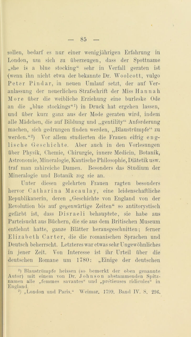 sollen, bedarf es nur einer wenigjälirigen Erfahrung in London, um sich zu überzeugen, dass der Spottname „she is a blue stocking“ sehr in Verfall geraten ist (wenn ihn nicht etwa der bekannte I)r. Woolcott, vulgo Peter Pindar, in neuen Umlauf setzt, der auf Ver- anlassung der neuerlichen Strafschrift der Miss H a n n a h More über die weibliche Erziehung eine burleske Ode an die „blue stockings“^) in Druck hat ergehen lassen, und über kurz ganz aus der Mode geraten wird, indem alle Mädchen, die auf Bildung und ,,gentility“ Anforderung machen, sich gedrungen finden werden, ,,Blaustrümpfe“ zu werden.“^) Vor allem studierten die Frauen eifrig eng- lische Geschichte. Aber auch iu den Vorlesungen über Physik, Chemie, Chirurgie, innere Medicin, Botanik, Astronomie, ^Mineralogie, Kantische Philosophie, Diätetik usw. traf man zahlreiche Damen. Besonders das Studium der Mineralogie und Botanik zog sie an. Unter diesen gelehrten Frauen ragten besonders hervor C a t h a r i n a M a c a u 1 a y, eine leidenschaftliche Eepublikanerin, deren „Geschichte von England von der Kevolution bis auf gegenwärtige Zeiten“ so antitorystisch gefärbt ist, dass Disraeli behauptete, sie habe aus Parteisucht aus Biiehern, die sie aus dem Britischen Museum entlehnt hatte, ganze Blätter herausgeschnitten; ferner Elizabeth Carter, die die romanischen Sprachen und Deutsch beherrsclit. Letzteres war etwas sehr Ungewöhnliches in jener Zeit. Von Interesse ist ihr Urteil über die deutschen Romane um 1780: „Einige der deutschen “) Blaustrümpfe heissen (so bemerkt der oben genannte Antor) mit einem von Dr. Johnson abstammenden Spitz- namen alle „femmes savantes“ und „pretienses ridicnles“ in England. „London und Paris. Weimar. 1799. Band IV. S. 296.