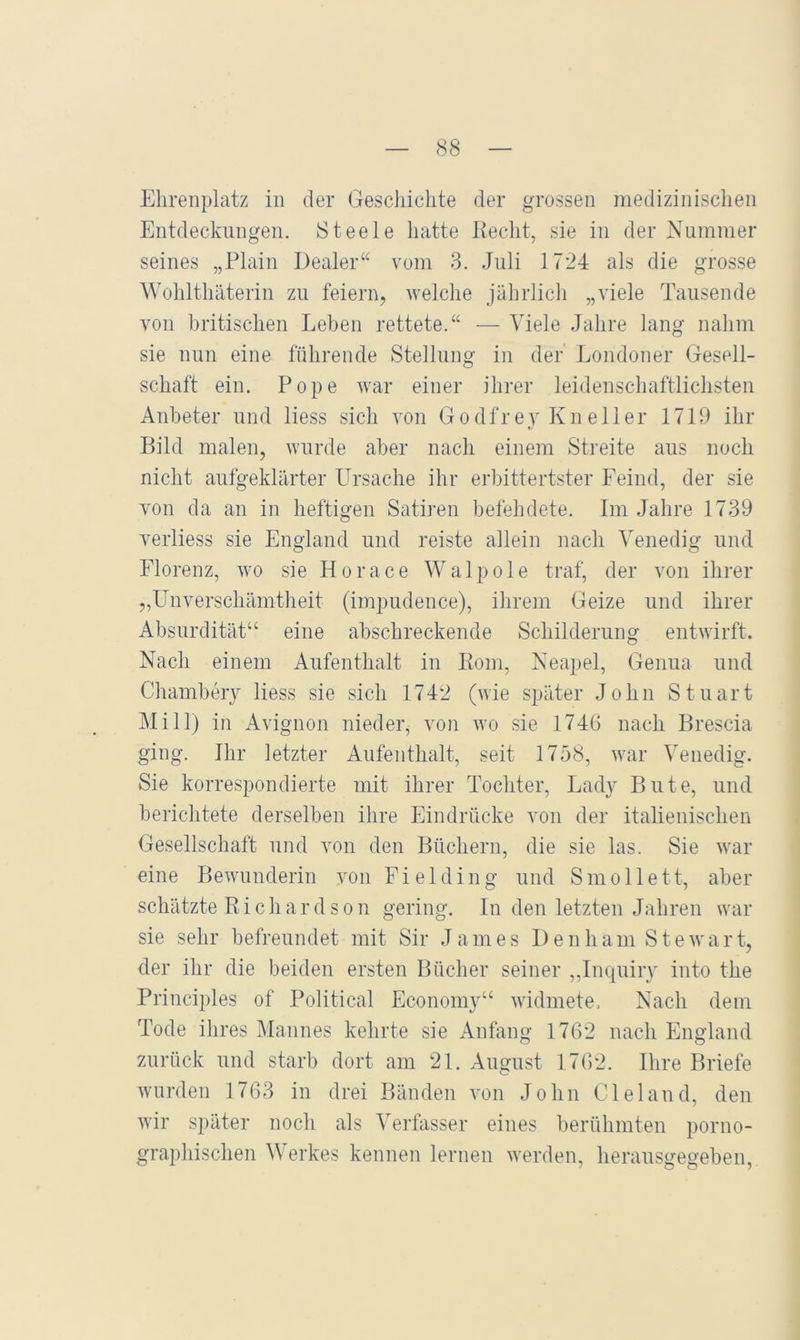 Ehrenplatz in der Geschichte der grossen medizinischen Entdeckungen. Steele hatte Kecht, sie in der Nummer seines „Plain Dealer“ vom 3. Juli 1724 als die grosse Wohlthäterin zu feiern, welche jährlich „viele Tausende von britischen Leben rettete.“ — Viele Jahre lang nahm sie nun eine führende Stellung in der Londoner Gesell- schaft ein. Pope war einer ihrer leidenschaftlichsten Anbeter und liess sich von Godfrey Knelier 1719 ihr Bild malen, wurde aber nach einem Streite aus noch nicht aufgeklärter Ursache ihr erbittertster Feind, der sie von da an in heftigen Satiren befehdete. Im Jahre 1739 verliess sie England und reiste allein nach Venedig und Florenz, wo sie Horace Walpole traf, der von ihrer „Unverschämtheit (impudence), ihrem Geize und ihrer Absurdität“ eine abschreckende Schilderung entwirft. Nach einem Aufenthalt in Eom, Neapel, Genua und Chambeiy liess sie sich 1742 (wie später John Stuart Mi 11) in Avignon nieder, von wo sie 1746 nach Brescia ging. Ihr letzter Aufenthalt, seit 1758, war Venedig. Sie korrespondierte mit ihrer Tochter, Lady Bute, und berichtete derselben ihre Eindrücke von der italienischen Gesellschaft und von den Büchern, die sie las. Sie war eine Bewunderin von F i e 1 d i n g und S m o 11 e 11, aber schätzte Bichardson gering. In den letzten Jahren war sie sehr befreundet mit Sir James Denham Stewart, der ihr die beiden ersten Bücher seiner „Inquiry into the Principles of Political Economy“ widmete. Nach dem Tode ihres Mannes kehrte sie Anfang 1762 nach England zurück und starb dort am 21. August 1762. Ihre Briefe wurden 1763 in drei Bänden von John Cleland, den wir später noch als Verfasser eines berühmten porno- graphischen Werkes kennen lernen werden, heransgegeben,.