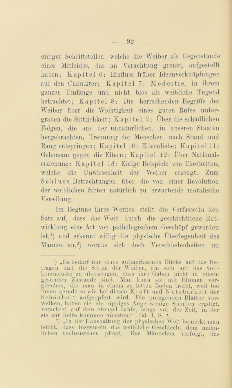 einiger Schriftsteller, welche die Weiber als Gegenstände eines Mitleides, das an Verachtung grenzt, aufgestellt haben; Kapitel 6: Einlluss früher Ideenverknüpfungen auf den Charakter; Kapitel 7: M o d e s ti e, in ilirem ganzen Umfange und nicht hlos als weibliche Tugend betrachtet; Kapitel 8: Die herrschenden Begriffe der Weiber über die Wichtigkeit eines guten Rufes unter- graben die Sittlichkeit; Kapitel 9: Über die schädlichen Folgen, die aus der unnatürlichen, in unseren Staaten hergebrachten, Trennung der Menschen nach Stand und Rang entspringen; Kapitel 10: Elternliebe; K a p i t e 1 11: Gehorsam gegen die Eltern; Kapitel 12: Über National- erziehung; Kapitel 13: Einige Beispiele von Thorheiten, welche die U^nwissenheit der Weiber erzeugt. Zum Schluss Betrachtungen über die von einer Revolution der weiblichen Sitten natürlich zu erwartende moralische Veredlung. Im Beginne ihres Werkes stellt die Verfasserin den Satz auf, dass das Weib durch die geschichtliche Ent- wicklung eine Art von pathologischem Geschöpf geworden ist,') und erkennt willig die physische (Iberlegenheit des Mannes an,^) woraus sich doch Verschiedenheiten im 0 „Es bedarf nur eines aufinerksaineii Blicks auf das Be- tragen und die Sitten der V'eiber, um sich auf das voll- kommenste zu überzeugen, dass ihre (laben nicht in einem gesunden Zustande siinl. Man kann sie mit Blumen ver- gleichen, die man in einem zu fetten Boden treibt, weil bei ihnen gerade so wie bei diesen Kraft und Nutzbarkeit der Schönheit aufgeoi)fert wird. Die j^raugenden Blatte] ver- welken, haben sie ein iip])iges Auge wenige Stunden ergötzt, verachtet auf dem Stengel clahin, lange vor der Zeit, in der sie zur Reife kommen mussten. Bd. 1, S. -) „ln der Haushaltung der physischen Welt bemerkt man leicht, dass insgemein d.is weibliche (leschlecht dem männ- lichen nachzustehen ])tlegt. Das .Männchen verfolgt, das.