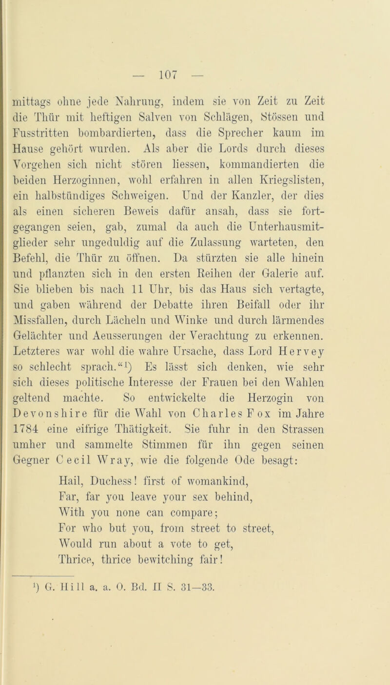 mittags olme jede Nahrung, indem sie von Zeit zu Zeit die Thür mit heftigen Salven von Sclilägen, Stössen und Fusstritten bombardierten, dass die Sprecher kaum im Hause gehört wurden. Als aber die Lords durch dieses Vorgehen sich nicht stören liessen, kommandierten die beiden Herzoginnen, wohl erfahren in allen Kriegslisten, ein halbstündiges Schweigen. Find der Kanzler, der dies als einen sicheren Beweis dafür ansah, dass sie fort- gegangen seien, gab, zumal da auch die Unterhausmit- glieder sehr ungeduldig auf die Zulassung warteten, den Befehl, die Thür zu öffnen. Da stürzten sie alle hinein und pflanzten sich in den ersten Keihen der Galerie auf. Sie blieben bis nach 11 Uhr, bis das Haus sich vertagte, und gaben während der Debatte ihren Beifall od(U’ ihr Missfallen, durch Lächeln und Winke und durch lärmendes Gelächter und Aeusserungen der Verachtung zu erkennen. Letzteres war wohl die wahre Ursache, dass Lord H e r v e y so schlecht sprach.“^) Es lässt sich denken, wie sehr sich dieses politische Interesse der Frauen bei den Wahlen geltend machte. So entwickelte die Herzogin von D e V 0 n s h i r e für die Wahl von C h a iT e s F o x im Jahre 1784 eine eifrige Thätigkeit. Sie fuhr in den Strassen umher und sammelte Stimmen für ihn gegen seinen Gegner Ce eil Wray, wie die folgende Ode besagt: Hail, Duchess! first of womankind, Far, far you leave your sex behind, With you none can compare; For who but you, from Street to Street, Would run about a vote to get, Thrice, thrice bewitching fair! 0 G. Hill a. a. 0. Bd. II S. 31—33.