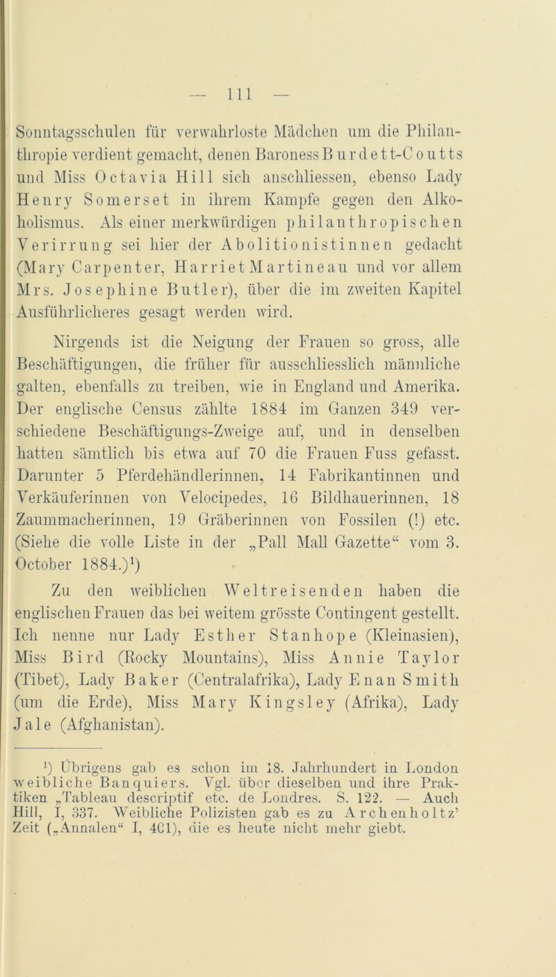 Sonntagsschuleii für verwahrloste Mädchen um die Philan- thropie verdient gemacht, denen Baroness Bürdet t-C o u t ts und Miss Octavia Hill sich anschliessen, ebenso Lady Henry Somerset in ihrem Kampfe gegen den Alko- holismus. Als einer merkwürdigen philanthropischen Verirrung sei hier der Abolitionistinnen gedacht (M a ry C a r p e n t e r, H a r r i e t M a r t i n e a u und vor allem Mrs. Josephine Butler), über die im zweiten Kapitel Ausführlicheres gesagt werden wird. Nirgends ist die Neigung der Frauen so gross, alle Beschäftigungen, die früher für ausschliesslich männliche galten, ebenfalls zu treiben, wie in England und Amerika. Der englische Census zählte 1884 im Ganzen 349 ver- schiedene Beschäftigungs-Zweige auf, und in denselben hatten sämtlich bis etwa auf 70 die Frauen Fuss gefasst. Darunter 5 Pferdehändlerinnen, 14 Fabrikantinnen und Verkäuferinnen von Velocipedes, 16 Bildhauerinnen, 18 Zaummacherinnen, 19 Gräberinnen von Fossilen (!) etc. (Siehe die volle Liste in der „Pall Mall Gazette“ vom 3. October 1884.)^) Zu den weiblichen Weltreisenden haben die englischen Frauen das bei weitem grösste Contingent gestellt. Ich nenne nur Lady Esther Stanhope (Kleinasien), Miss Bird (Rocky Mountains), Miss An nie Taylor (Tibet), Lady Baker (Centralafrika), Lady E nan S mith (um die Erde), Miss Mary Kingsley (Afrika), Lady J a 1 e (iVfghanistan). 0 Übrigens gab es schon iui 18. Jahrhundert in London ’weibliciie Banquiers. Vgl. über dieselben und ihre Prak- tiken „'I’ablean descriptif etc. de Londres. S. 122. — Auch Hill, I, 337. Weibliche Polizisten gab es zu Archenholtz’ Zeit („Annalen“ I, 4C1), die es heute nicht mehr giebt.