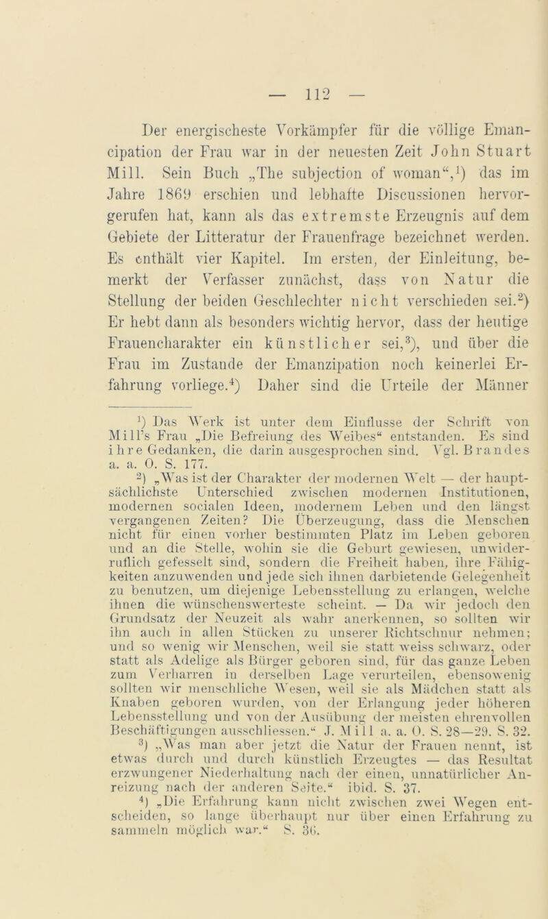 Der energischeste Vorkämpfer für die völlige Eiiian- cipatioii der Frau war in der neuesten Zeit John Stuart Mill. Sein Buch „The subjection of woman“/) im Jahre 1869 erschien und lebhafte Discussionen hervor- gerufen hat, kann als das extremste Erzeugnis auf dem Gebiete der Litteratur der Frauenfrage bezeichnet werden. Es enthält vier Kapitel. Im ersten, der Einleitung, be- merkt der Verfasser zunächst, dass von Natur die Stellung der beiden Geschlechter nicht verschieden sei.^) Er hebt dann als besonders wichtig hervor, dass der heutige Frauencharakter ein künstlicher sei,^), und über die Frau im Zustande der Emanzipation noch keinerlei Er- fahrung vorliege.■^) Daher sind die Urteile der ^länner 9 Das Werk ist unter dem Eintlusse der Schrift von MilPs Frau „Die Befreiung des Weibes“ entstanden. Es sind i h r e Gedanken, die darin ausgesprochen sind. Vgl. Brandes a. a. 0. S. 177. 2) „Was ist der Charakter der modernen Welt — der haupt- sächlichste Unterschied zwischen modernen Institutionen, modernen socialen Ideen, modernem Leben und den längst vergangenen Zeiten? Die Überzeugung, dass die ^lenschen nicht für einen vorher bestimmten Platz im Leben geboren und an die Stelle, wohin sie die Geburt gewiesen, unwider- rutlicli gefesselt sind, sondern die Freiheit haben, ihre/Fähig- keiten anzuwenden und jede sich ihnen darbietende Gelegenheit zu benutzen, um diejenige Lebensstellung zu erlangen, welche ihnen die wünschenswerteste scheint. — Da wir jedoch den Grundsatz der Neuzeit als wahr anerkennen, so sollten wir ihn auch in allen Stücken zu unserer Richtschunr nehmen; und so wenig wir Menschen, weil sie statt weiss schwarz, oder statt als Adelige als Bürger geboren sind, für das ganze Leben zum Verharren in derselben Lage verurteilen, ebensowenig sollten wir menschliche AVeseu, weil sie als Mädchen statt als Knaben geboren wurden, von der IGiangung jeder höheren Lebensstellung und von der Ausübung der meisten ehrenvollen Beschäftigungen ausschliessen.“ .T. Mill a. a. 0. S. 28—29. S. 32. 3) „Was man aber jetzt die Natur der Frauen nennt, ist etwas durch und durch künstlich Erzeugtes — das Resultat erzwungener Niederhaltung nach der einen, unnatürlicher An- reizung nach der anderen Seite.“ ibid. S. 87. ‘^) „Die Erfahrung kann nicht zwischen zwei Wegen ent- scheiden, so lange überhauj)t nur über einen Pirfahrung zu sammeln möglich war.“ S. 3(».