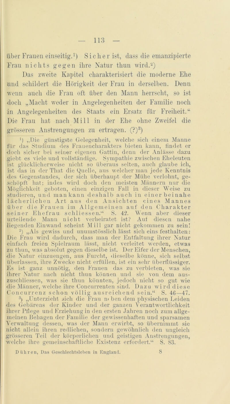 118 über Frauen einseitig.^) Sicher ist, dass die emanzipierte Frau nichts gegen ihre Natur tliuu wird.-) Das zweite Kapitel charakterisiert die moderne Ehe und schildert die Hörigkeit der Frau in derselben. Denn wenn auch die Frau oft über den Mann herrscht, so ist doch „Macht weder in Angelegenheiten der Familie noch in Angelegenheiten des Staats ein Ersatz für Freiheit.“ Die Frau hat nach Mill in der Ehe ohne Zweifel die grösseren Anstrengungen zu ertragen, (?)^) h „llie günstigste Gelegenheit, welche sich einem INIanne für das Studium des Fra Liencharakters bieten kann, hndet er ■doch siclier bei seiner eigenen Gattin, deiLii der Anlässe dazu giebt es viele und vollständige. Sympathie zwischen Eheleuten ist glücklicherweise nicht so überaus selten, auch glaube ich, ist das in der That die Quelle, ans welcher man jede Kenntnis des Gegenstandes, der sich überhaupt der Mühe verlohnt, ge- schöpft hat; indes wird doch den meisten Männern nur die ^löglichkeit geboten, einen einzigen Fall in dieser \\mise zu studieren, und mankann deshalb auch in einerbeinahe lächerlichen Art ans den Ansichten eines Mannes über die Frauen im Allgemeinen auf den Charakter .seiner Ehefrau sch Hessen.“ S. 42. AAenn aber dieser urteilende IMarm nicht verheiratet ist? Auf diesen nahe liegenden Einwand scheint Mill gar niclit gekommen zu sein! -) „Als gewiss und ununistösslich lässt sich eins festhalteu: Die Frau wird daduixh, dass mau der Entfaltung ihrer Natur einfach freien S])ielraum lässt, nicht verleitet Averden, etwas zu thun, was absolut gegen dieselbe ist. Der Eifer der Menschen, die Natur eiiizuengen, aus Furcht, dieselbe könne, sich selbst überlassen, ihre Z^vecke nicht erfüllen, ist ein sehr überflüssiger. Es ist ganz unnötig, den Frauen das zu verbieten, Avas sie ihrer Natur nach nicht thim können und sie von dem aus- zuschliessen, Avas sie thun könnten, jedoch nicht so gut AAÜe ■rlie Männer, Avelche ihre Concurrenten sind. Dazu Avird diese Concurrenz schon völlig ausreichend sein.“ S. 46—47. 3) „Unterzieht sich die Frau m ben dem physischen Leiden des Gebärens der Kinder und der ganzen f'erantAvortlichkeit ihrer Pflege und Erzieimngin den ersten Jahren noch zum allge- meinen Behagen der Familie der gewissenhaften und sparsamen Verwaltung dessen, Avas der Mann erwirbt, so übernimmt sic nicht allein ihren redlichen, sondern geAvöhnlich den ungleich grösseren Teil der körperliclien und geistigen Anstrengungen, welche ihre gemeinschaftliche Existenz erfordert.“ S. 83.