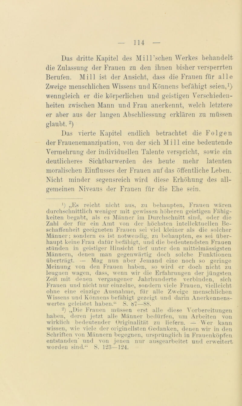 J14 Das dritte Kapitel des MilTsclien Werkes beliandelt die Zulassung der Frauen zu den ihnen bisher versperrten Berufen. Mill ist der Ansicht, dass die Frauen für alle Zweige menschlichen Wissens und Könnens befähigt seien, wenngleich er die körperlichen und geistigen Verschieden- heiten zwischen Mann und Frau anerkennt, welch letztere er aber aus der langen Abschliessung erklären zu müssen glaubt. Das vierte Kapitel endlich betrachtet die Folgen der Frauenemanzipation, von der sich Mill eine bedeutende Vermehrung der individuellen Talente verspricht, sowie ein deutlicheres Sichtbarwerden des heute mehr latenten moralischen Einflusses der Frauen auf das öffentliche Leben. Nicht minder segensreich wird diese Erhöhung des all- gemeinen Niveaus der Frauen für die Ehe sein. „fN reiclit niclit aus, zu beliaupten, Frauen wären durchsclmittlich weniger mit gewissen hüiieren geistigen Fähig- keiten begabt, als es jNfänner im Jiurclischnitt sind, oder die Zahl der für ein Amt von der liöchsten intellektuellen Be- schaffenheit geeigneten Frauen sei viel kleiner als die solcher Männer; sondern es ist notwendig, zu behaupten, es sei über- haupt keine Frau daf ür befähigt, und die bedeutendsten Frauen stünden in geistiger Hinsicht tief unter den mittelmässigsten Männern, denen man gegenwärtig doch solche Funktionen überträgt. — Mag nun aber Jemand eine noch so geringe Meinung von den Frauen haben, so wird er doch nicht zu leugnen wagen, dass, wenn wir die Erfahrungen der jüngsten Zeit mit denen vergangener Jahrhunderte verbinden, sicli Frauen und nicht nur einzelne, sondern viele Frauen, vielleicht ohne eine einzige Ausnahme, für alle Z^veige menschlichen Wissensund Könnens befähigt gezeigt und darin Anerkennens- wertes geleistet haben.“ S. bT—8<S. ^’) „Die Frauen müssen erst alle diese Vorbereitungen haben, deren jetzt alle Männer bedürfen, um Arbeiten -xmii wirklich bedeutender Originalität zu liefern. — Wer kann wissen, wie viele der originellsten (iedanken, denen wir in den Schriften von Männern begegnen, urs])rünglich in Frauenhöpfen entstanden' und von jenen nur ausgearbeitet und erweitert, worden sind.“ S. FJ3—F24.