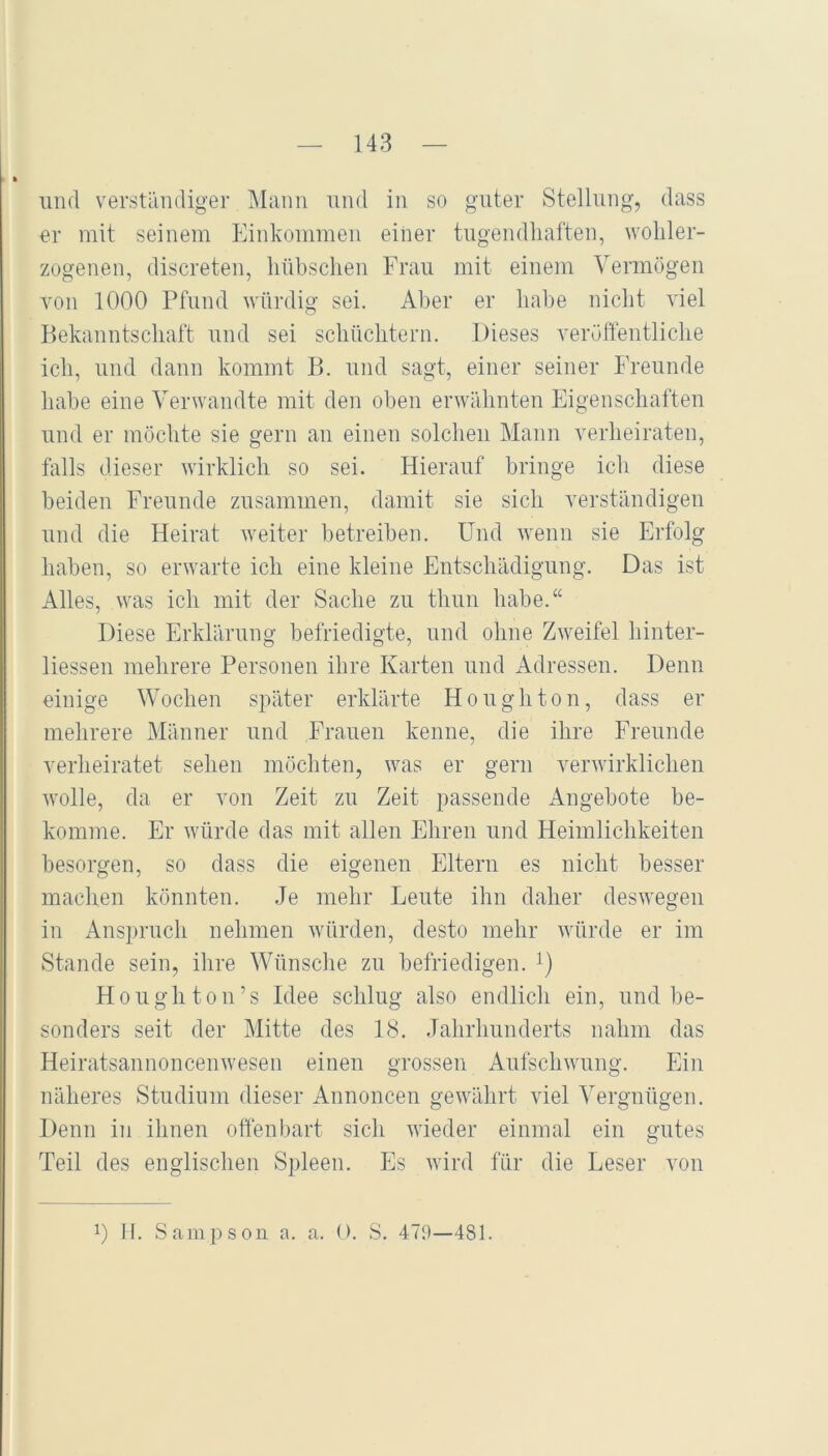 lind verständiger Mann nnd in so guter Stellung, dass er mit seinem Einkommen eiiier tngendliaften, wohler- zogenen, discreten, hübschen Fran mit einem Vermögen Ton 1000 Pfund würdig sei. Aber er habe nicht viel P)ekanntschaft nnd sei schüchtern. Dieses veröffentliche ich, nnd dann kommt B. nnd sagt, einer seiner Frennde habe eine Verwandte mit den oben erwähnten Eigenschaften nnd er möchte sie gern an einen solchen Mann verheiraten, falls dieser wirklich so sei. Hierauf bringe ich diese beiden Frennde zusammen, damit sie sich verständigen nnd die Heirat weiter betreiben. Und wenn sie Erfolg haben, so erwarte ich eine kleine Entschädigung. Das ist Alles, was ich mit der Sache zn thnn habe.“ Diese Erklärung befriedigte, nnd ohne Zweifel hinter- liessen mehrere Personen ihre Karten nnd Adressen. Denn einige Wochen später erklärte Honghton, dass er mehrere Männer nnd Frauen kenne, die ihre Frennde verheiratet sehen möchten, was er gern verwirklichen wolle, da er von Zeit zn Zeit passende Angebote be- komme. Er würde das mit allen Ehren nnd Heimlichkeiten besorgen, so dass die eigenen Eltern es nicht besser machen könnten. Je mehr Leute ihn daher deswegen in Anspruch nehmen würden, desto mehr würde er im Stande sein, ihre Wünsche zn befriedigen, i) Honghton’s Idee sclilng also endlich ein, nnd be- sonders seit der Mitte des 18. Jahrhunderts nahm das Heiratsannoncenwesen einen grossen Anfschwnng. Ein näheres Studium dieser Annoncen gewährt viel Vergnügen. Denn in ihnen offenbart sich wieder einmal ein gutes Teil des englischen Spleen. Es wird für die Leser von 0 II. Sampson a. a. O. S. 479—481.