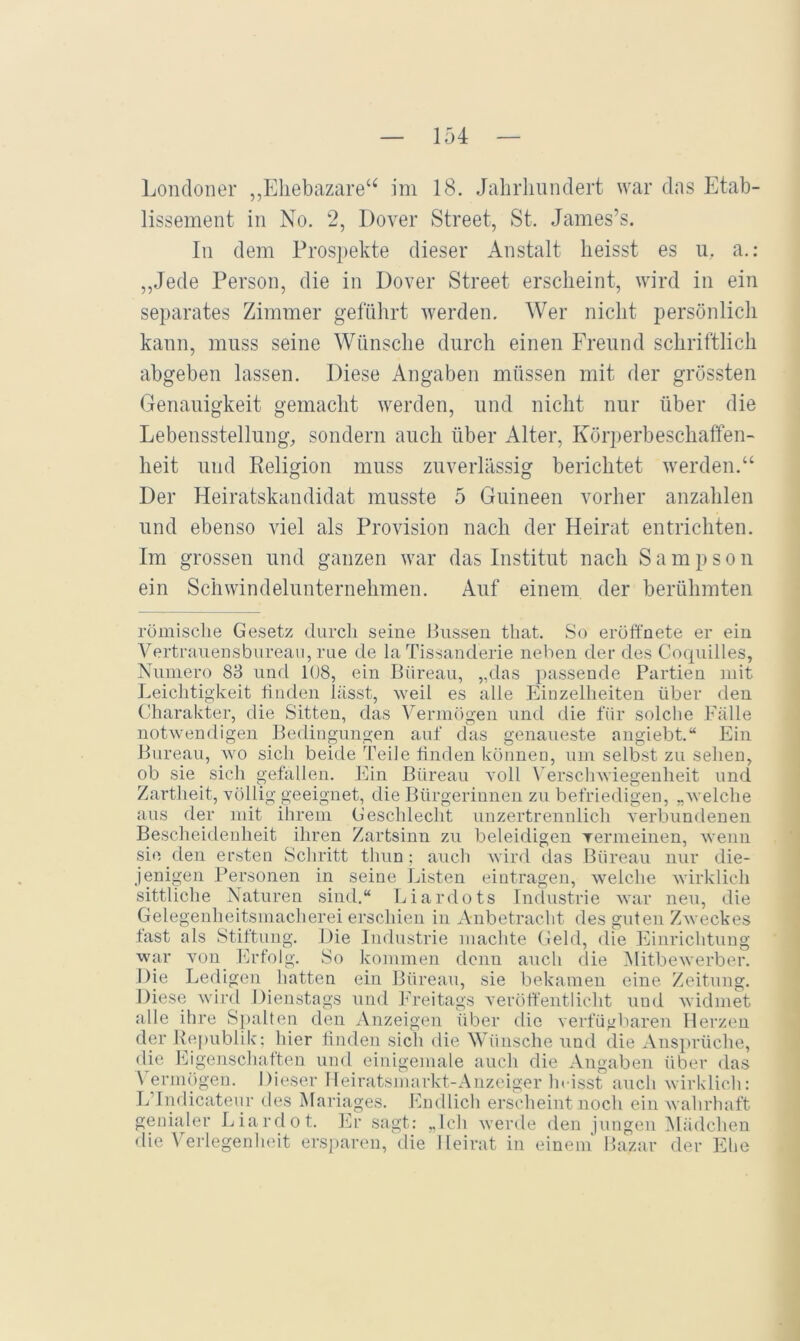 lissement in No. 2, Dover Street, St. James’s. In dem Prospekte dieser Anstalt heisst es u, a.: ,,Jede Person, die in Dover Street erscheint, wird in ein separates Zimmer geführt werden. Wer nicht persönlicli kann, muss seine Wünsche durch einen Freund schriftlich abgeben lassen. Diese Angaben müssen mit der grössten Genauigkeit gemacht werden, und nicht nur über die Lebensstellung, sondern auch über Alter, Körperbeschaffen- heit und Relimon muss zuverlässio“ berichtet werden.“ O O Der Heiratskandidat musste 5 Guineen vorher anzahlen und ebenso viel als Provision nach der Heirat entrichten. Im grossen und ganzen war das Institut nach Sampson ein Schwindelunternehmen. Auf einem der berühmten römische Gesetz durch seine Hussen that. So eroffnete er ein A^ertrauensbureaii, rue de la Tissanderie neben der des Coquilles, Numero 88 und 1(J8, ein Büreau, „das passende Partien mit Leichtigkeit tiiiden lässt, -weil es alle Einzelheiten über den Charakter, die Sitten, das Vermögen und die für solche Fälle notwendigen Bedingungen auf das genaueste angiebt.“ Ein Bureau, wo sich beide Teile finden können, um selbst zu sehen, ob sie sich gefallen. Ein Bürean voll A'ersclnviegenheit und Zartheit, völlig geeignet, die Bürgerinnen zu befriedigen, „Avelche aus der mit ihrem Geschlecht unzertrennlich verbundenen Bescheidenheit ihren Zartsinn zu beleidigen Ternieinen, wenn sie den ersten Schritt thun; aucli Avird das Büreau nur die- jenigen Personen in seine Ijisten eintragen, Avelche Avirklich sittliche Naturen sintl.“ Liardots Industrie Avar neu, die Gelegenheitsmacherei erschien in Anbetracht des guten ZAveckes last als Stiftung. Die Industrie machte Geld, die Einrichtung war von Erfolg. So kommen denn auch die MitbcAverber. Die Ledigen hatten ein Büreau, sie bekamen eine Zeitung. Diese wird Dienstags und Ju’eitags A'eröftentlicht und Avidmet alle ihre Spalten den Anzeigen über die AerfügVtaren Herzen der Itej)ublik; hier finden sich die Wünsche und die Ansprüche, die Eigenschaften und einigeniale auch die Angaben über das \ ermögen. Dieser Heiratsmarkt-Anzeiger In isst auch Avirklich: LTndicateur des Mariages. Endlich erscheint noch ein Avahrhaft genialer Liardot. Er sagt: ,,Ich Averde den jungen Alädchen die A erlegenheit ers[)aren, die Heirat in einem Bazar der Ehe