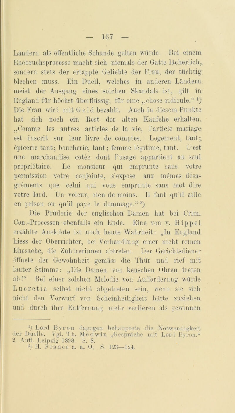 167 Ländern als ötrentliche Schande gelten würde. Lei einem Eliebruchsprocesse macht sich niemals der Gatte lächerlich^ sondern stets der ertappte Geliebte der Frau, der tüchtig blechen muss. Ein Duell, welches in anderen Ländern meist der Ausgang eines solchen Skandals ist, gilt in England lÜr höchst übertlüssig, für eine ,,chose ridicule.“ ^)' Die Frau wird mit Geld bezahlt. Auch in diesem Punkte hat sich noch ein Best der alten Kaufehe erhalten. ,,Comme les autres articles de la vie, Farticle mariage est inscrit sur leur livre de comptes. Logement, taut;, epicerie tant; boucherie, tant; femme legitime, tant. C’est une marchandise cotee dont Fusage appartient au seul proprietaire. Le monsieur qui emprunte saus votre permission votre conjointe, s’expose aux memes desa- grements que celui (jui vous emprunte saus mot dire votre lard. Un voleur, rien de moins. II laut qu’il aille en prison ou qu’il pa}^e le dommage.“ -) Die Prüderie der englischen Damen hat bei Crim. Con.-Processen ebenfalls ein Ende. Eine von v. Hippel erzählte Anekdote ist noch heute Wahrheit: „In England hiess der Oberrichter, bei Verhandlung einer nicht reinen Ehesache, die Zuhörerinnen abtreten. Der Gerichtsdiener öffnete der Gewohnheit gemäss die Thür und rief mit lauter Stimme: „Die Damen von keuschen Ohren treten ab!“ Bei einer solchen Melodie von Aufforderung würde Lucretia selbst nicht abgetreten sein, wenn sie sich nicht den Vorwurf von Scheinheiligkeit hätte zuziehen und durch ihre Entfernung mehr verlieren als gewinnen Lord Byron dagegen beliauptete die Xotwendigkeit der Duelle. \'gf ^fli. Medwin ..(Jespräche iidt Lord Byron.“ 2. Aufl. Leipzig 1898. S. 8.