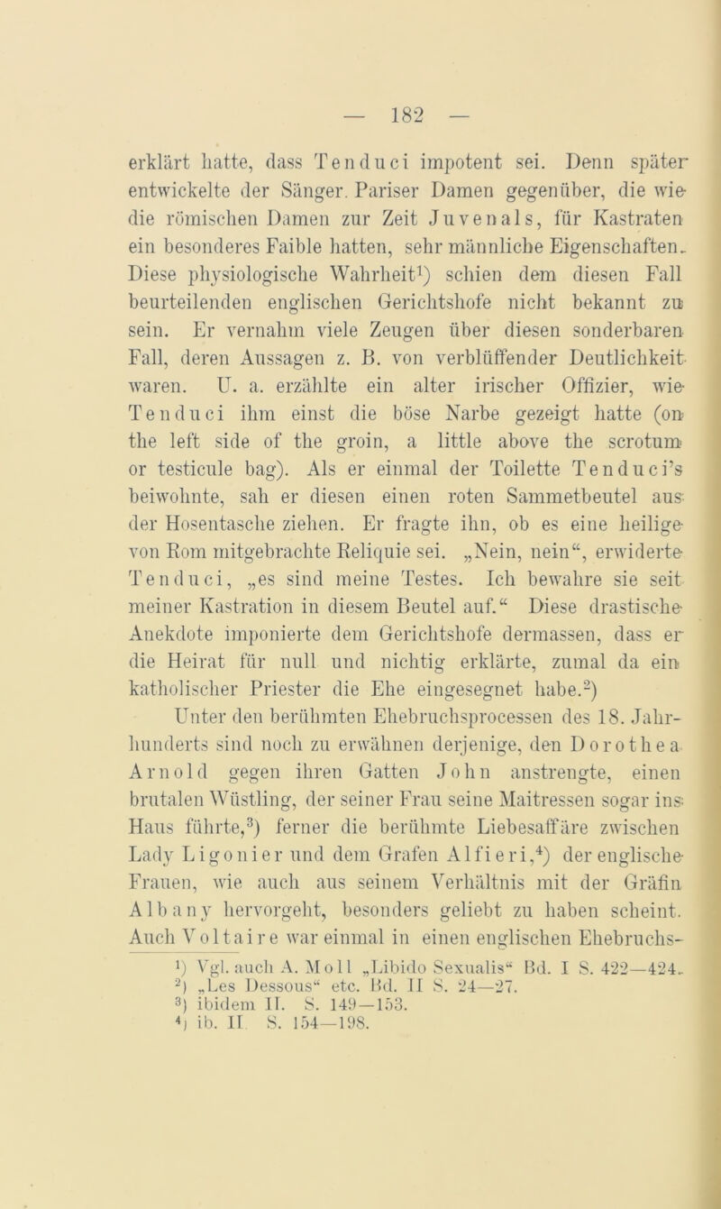 erklärt hatte, dass Tenduci impotent sei. Denn später- entwickelte der Sänger. Pariser Damen gegenüber, die wie die römischen Damen zur Zeit Juvenals, für Kastraten ein besonderes Faible hatten, sehr männliche Eigenschaften. Diese physiologische Wahrheit^) schien dem diesen Fall beurteilenden englischen Gerichtshöfe nicht bekannt zu sein. Er vernahm viele Zeugen über diesen sonderbaren Fall, deren Aussagen z. B. von verblüffender Deutlichkeit waren. U. a. erzählte ein alter irischer Offizier, wie Tenduci ihm einst die böse Narbe gezeigt hatte (on tlie left side of the groin, a little above the scrotum- or testicule bag). Als er einmal der Toilette Tenduci’s beiwohnte, sah er diesen einen roten Sammetbeutel aus- der Hosentasche ziehen. Er fragte ihn, ob es eine heilige von Korn mitgebrachte Reliquie sei. „Nein, nein“, erwiderte Tenduci, „es sind meine Testes. Ich bewahre sie seit meiner Kastration in diesem Beutel auf.“ Diese drastische Anekdote im])onierte dem Gerichtshöfe dermassen, dass er die Heirat für null und nichtig erklärte, zumal da ein katholischer Priester die Ehe eingesegnet habe.-) Unter den berühmten Ehebruchsprocessen des 18. Jahr- hunderts sind noch zu erwähnen derjenige, den Dorothea Arnold gegen ihren Gatten John anstrengte, einen brutalen Wüstling, der seiner Frau seine Maitressen sogar ins; Haus führte,^) ferner die berühmte Liebesaffäre zwischen Lady L i g o n i e r und dem Grafen A1 f i e r i ,“*) der englische Frauen, wie auch aus seinem Verhältnis mit der Gräfin Albany hervorgelit, besonders geliebt zu haben scheint. Auch Voltaire war einmal in einen englischen Ehebruchs- L Vgl. aucli A. Moll „Libido Sexualis^ Ikl. I S. 422—424. „Les l)essous‘‘ etc. Hd. II 8. 24—27. 3) ibidem .11. 8. 149 — 1.73. 4) ib. H 8. 1.74—198.