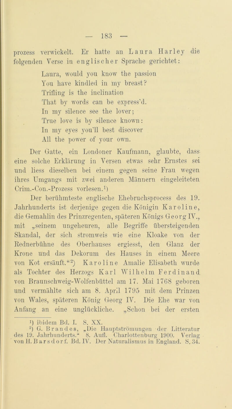 prozess verwickelt. Er hatte an Laura Harley die folgenden Verse in englischer Sprache gerichtet: Laura, would you know the passion You have kindled in my breast? Trilling is the inclination That by words can be express’d. In my silence see the lover; True love is by silence known: In my eyes you’ll best discover All the power of your own. Der Gatte, ein Londoner Kaufmann, glaubte, dass, eine solche Erklärung in Versen etwas sehr Ernstes sei und liess dieselben bei einem gegen seine Frau wegen ihres Umgangs mit zwei anderen Männern eingeleiteteu Crim.-Con.-Prozess vorlesen. Der berühmteste englische Lhebruchsprocess des 19, Jahrhunderts ist derjenige gegen die Königin Karoline, die Gemahlin des Prinzregenten, späteren Königs Georg IV.^ mit „seinem ungeheuren, alle Begriffe übersteigenden Skandal, der sich stromweis wie eine Kloake von der Rednerbühne des Oberliauses ergiesst, den Glanz der Krone und das Dekorum des Hauses in einem Meere von Kot ersäuft.“^) Karoline Amalie Elisabeth wurde als Tochter des Herzogs Karl Willielm Ferdinand von Braunschweig-Wolfenbüttel am 17. Mai 1768 ireboren und vermählte sich am 8. April 1795 mit dem Prinzen von Wales, späteren König Georg IV. Die Ehe war von Anfang an eine unglückliche. „Schon bei der ersten 1) ibidem Bd. I. S. XX. G. Brandes, „Die llaiiptstrümungeu der Litteratur des 19. Jahrhunderts.“ 8. Aufl. Charlottenburg 190Ü. Verlag von H. B a r s d o r f. Bd. IV. Der Naturalismus in England. S. 34.