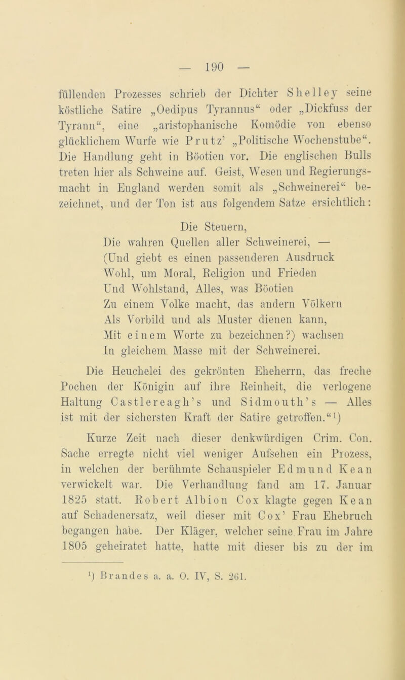 füllenden Prozesses schrieb der Dichter Shelley seine köstliche Satire „Oedipus Tyrannus“ oder „Dickfuss der Tyrann“, eine „aristophanische Komödie von ebenso glücklichem Wurfe vie Priitz’ „Politische Wochenstube“. Die Handlung geht in Höotien vor. Die englischen Bulls treten hier als Schweine auf. Geist, ^Vesen und Kegierungs- macht in England werden somit als „Schweinerei“ be- zeichnet, und der Ton ist aus folgendem Satze ersichtlich: Die Steuern, Die wahren Quellen aller Schweinerei, — (Und giebt es einen passenderen Ausdruck Wohl, um Moral, Religion und Frieden Und Wohlstand, Alles, was Höotien Zu einem Volke macht, das andern Völkern Als Vorbild und als Muster dienen kann. Mit einem Worte zu bezeichnen?) wachsen In gleichem Masse mit der Schweinerei. Die Heuchelei des gekrönten Eheherrn, das freche Pochen der Königin auf ihre Reinheit, die verlogene Haltung C a s 11 e r e a g h ’ s und S i d m o u t h ’ s — Alles ist mit der sichersten Kraft der Satire getroffen. “\) Kurze Zeit nach dieser denkwürdigen Crim. Con. Sache erregte nicht viel weniger Aufsehen ein Prozess, in welchen der berühmte Schauspieler E d m u n d K e a n verwickelt war. Die Verhandlung fand am 17. Januar 1825 statt. Robert Albion Cox klagte gegen Kean auf Schadenersatz, weil dieser mit Cox’ Frau Ehebruch begangen habe. Der Kläger, welcher seine Frau im Jahre 1805 geheiratet hatte, hatte mit dieser bis zu der im 0 Brandes a. a. 0. IV, S. 2G1.