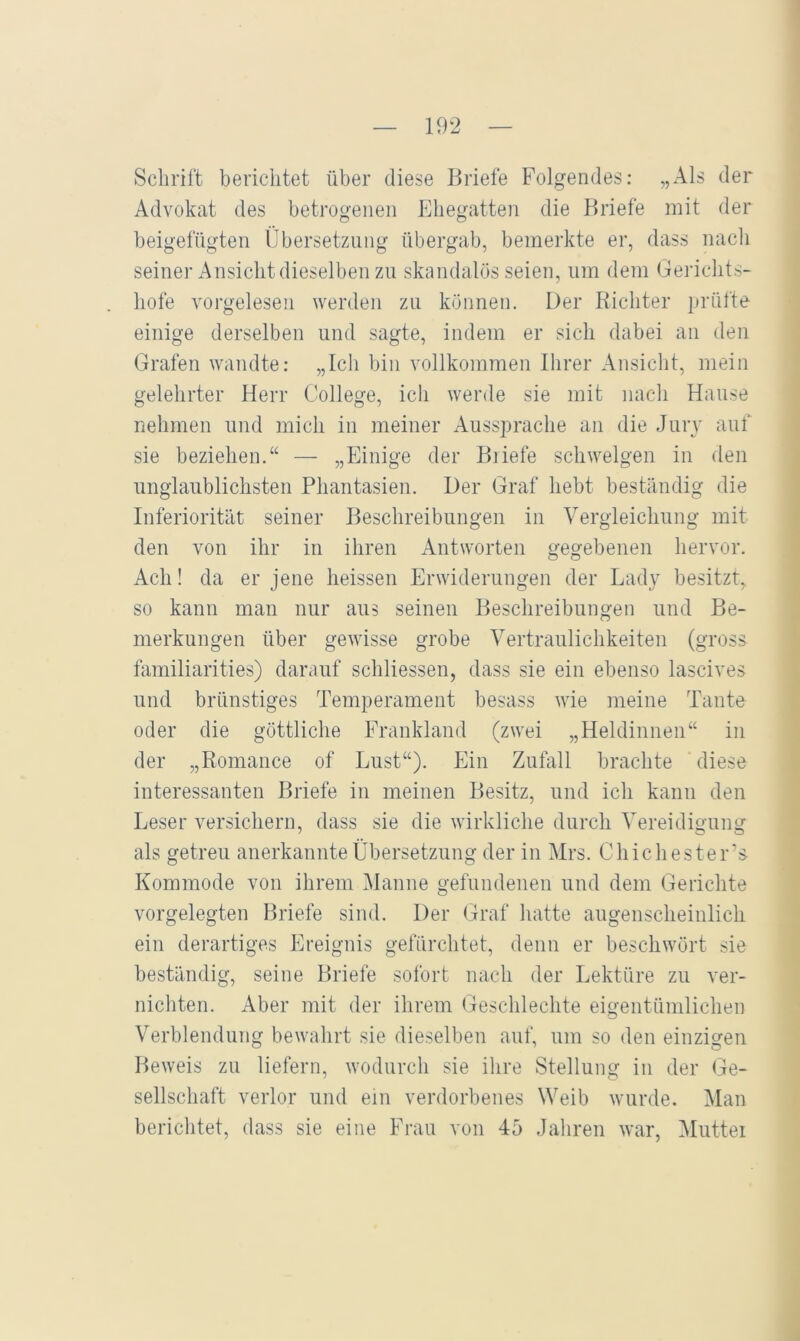 Schrift berichtet über diese Briefe Folgendes; „Als der Advokat des betrogenen Ehegatten die Briefe mit der beigefügten Übersetzung übergab, bemerkte er, dass nach seiner Ansicht dieselben zu skandalös seien, um dem Geidchts- hofe vorgelesen werden zu können. Der Richter prüfte einige derselben und sagte, indem er sich dabei an den Grafen wandte: „Ich bin vollkommen Ihrer Ansicht, mein gelehrter Herr College, ich werde sie mit nach Hause nehmen und mich in meiner Aussprache an die Jury auf sie beziehen.“ — „Einige der Biiefe schwelgen in den unglaublichsten Phantasien. Der Graf hebt beständig die Inferiorität seiner Beschreibungen in Vergleichung mit den von ihr in ihren Antworten gegebenen hervor. Ach! da er jene heissen Erwiderungen der Lady besitzt, so kann man nur aus seinen Beschreibungen und Be- merkungen über gewisse grobe Vertraulichkeiten (gross familiarities) darauf schliessen, dass sie ein ebenso lascives und brünstiges Temperament besass wie meine Tante oder die göttliche Frankland (zwei „Heldinnen“ in der „Romance of Lust“). Ein Zufall brachte diese interessanten Briefe in meinen Besitz, und ich kann den Leser versichern, dass sie die wirkliche durch Vereidigung als getreu anerkannte Übersetzung der in Mrs. Chichester’s Kommode von ihrem Manne gefundenen und dem Gerichte vorgelegten Briefe sind. Der Graf hatte augenscheinlich ein derartiges Ereignis gefürchtet, denn er beschwört sie beständig, seine Briefe sofort nach der Lektüre zu ver- nichten. Aber mit der ihrem Geschlechte eigentümlichen Verblendung bewahrt sie dieselben auf, um so den einzigen Beweis zu liefern, wodurch sie ihre Stellung in der Ge- sellschaft verlor und ein verdorbenes Weib wurde. Man berichtet, dass sie eine Frau von 45 Jahren war, Muttei