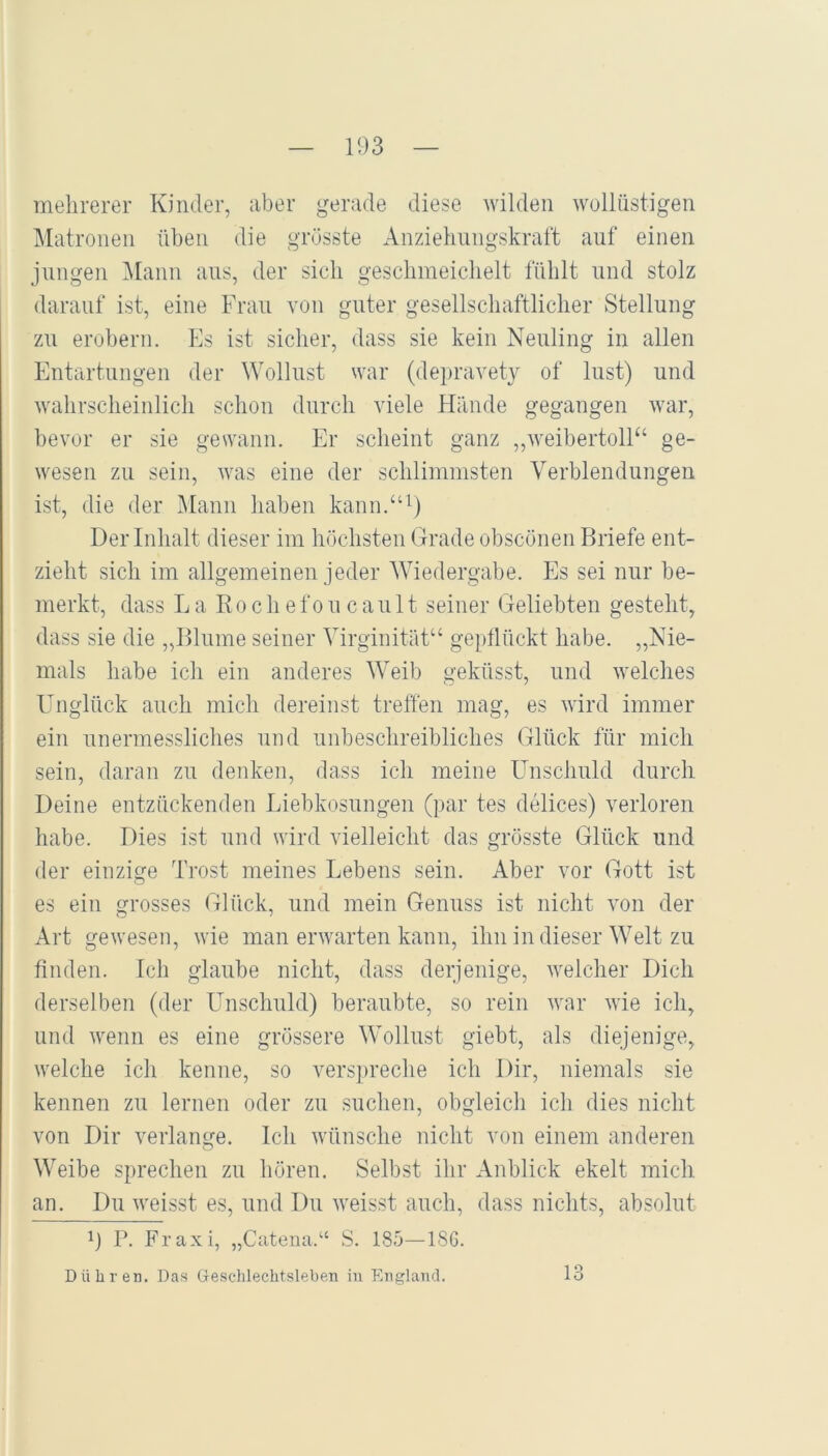 mehrerer Knuler, aber gerade diese wilden wollüstigen Matronen üben die grösste Anziehungskraft auf einen jungen i\Iann ans, der sich geschmeichelt fühlt und stolz darauf ist, eine Frau von guter gesellschaftlicher Stellung zu erobern. Es ist sicher, dass sie kein Neuling in allen Entartungen der Wollust war (depravet}^ of Inst) und wahrscheinlich schon durch viele Hände gegangen war, bevor er sie gewann. Er scheint ganz ,,weibertoll“ ge- wesen zu sein, was eine der schlimmsten Verblendungen ist, die der Mann haben kann.“^) Der Inhalt dieser im höchsten Grade obscönen Briefe ent- zieht sich im allgemeinen jeder Wiedergabe. Es sei nur be- merkt, dass L a Koche f o ii c a u 11 seiner Geliebten gesteht, dass sie die „Blume seiner Virginität“ geptlückt habe. „Nie- mals habe ich ein anderes Weib geküsst, und welches ETnglück auch mich dereinst treffen mag, es wird immer ein unermessliches und unbeschreibliches Glück für mich sein, daran zu denken, dass ich meine Unschuld durch Deine entzückenden Liebkosungen Q)ar tes delices) verloren habe. Dies ist und wird vielleicht das grösste Glück und der einzige Trost meines Lebens sein. Aber vor Gott ist es ein grosses Glück, und mein Genuss ist nicht von der Art gewesen, wie man erwarten kann, ihn in dieser Welt zu finden. Ich glaube nicht, dass derjenige, welcher Dich derselben (der Unschuld) beraubte, so rein war wie ich, und wenn es eine grössere Wollust giebt, als diejenige, welche ich kenne, so verspreche ich Dir, niemals sie kennen zu lernen oder zu suchen, obgleich ich dies nicht von Dir verlange. Ich wünsche nicht von einem anderen Weibe sprechen zu hören. Selbst ihr Anblick ekelt mich an. Du weisst es, und Du weisst auch, dass nichts, absolut r. Fraxi, „Cateua.“ S. 185—18G. 13 Dühren. Das Geschlechtsleben in England.