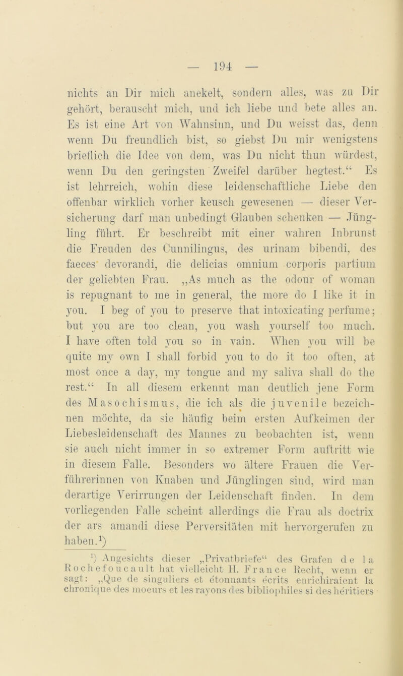 nichts an Dir mich anekelt, sondern alles, was zu Dir gehört, berauscht mich, und ich liebe und bete alles an. Es ist eine Art von Walmsiiin, und Du weisst das, denn wenn Du freundlicli bist, so giebst Du mir wenigstens brieflich die Idee von dem, was Du niclit thun würdest, wenn Du den geringsten Zweifel darüber hegtest.“ Es ist lehrreicli, woliin diese leidenschaftliche lAebe den oftenbar wirklich vorher keusch gewesenen — dieser Ver- sicherung darf man unbedingt Glauben schenken — Jüng- ling führt. Er beschreibt mit einer wahren Inbrunst die Freuden des Cunnilingus, des urinam bibendi, des faeces' devorandi, die delicias omnium corporis ]>artium der geliebten Frau. ,,As much as the odour of woman is repugnant to me in general, the more do I like it in 3'ou. I beg of you to preserve tliat intoxicating ])erfume; but _you are too clean, you wash yourself too much. I have often told you so in vain. When you will be quite my own I shall forbid you to do it too often, at most once a day, my tongue and my saliva shall do the rest.“ In all diesem erkennt man deutlich jene Form des Masochismus, die ich als die juvenile bezeich- nen möchte, da sie häufig beim ersten Aufkeimen der Liebesleidenschaft des Mannes zu beobachten ist, wenn sie auch nicht immer in so extremer Form auftritt wie in diesem Falle. Desonders wo ältere Frauen die Ver- führerinnen von Knaben und Jfingiingen sind, wird man derartige Verirrunge]i der Eeidenschaft finden, ln dem vorliegenden Falle scheint allerdings die Frau als doctrix der ars amandi diese Perversitäten mit hervorgerufen zu haben. ‘) Angesichts dieser „Privatbriefe“ des Grafen de la Rochefoncault hat Tielleicht II. France Hecht, wenn er sagt.y „Qne de singnliers et etonnants ecrits enrichiraient la chronique des nioenrs et les ravons des bibliophiles si des heritiers