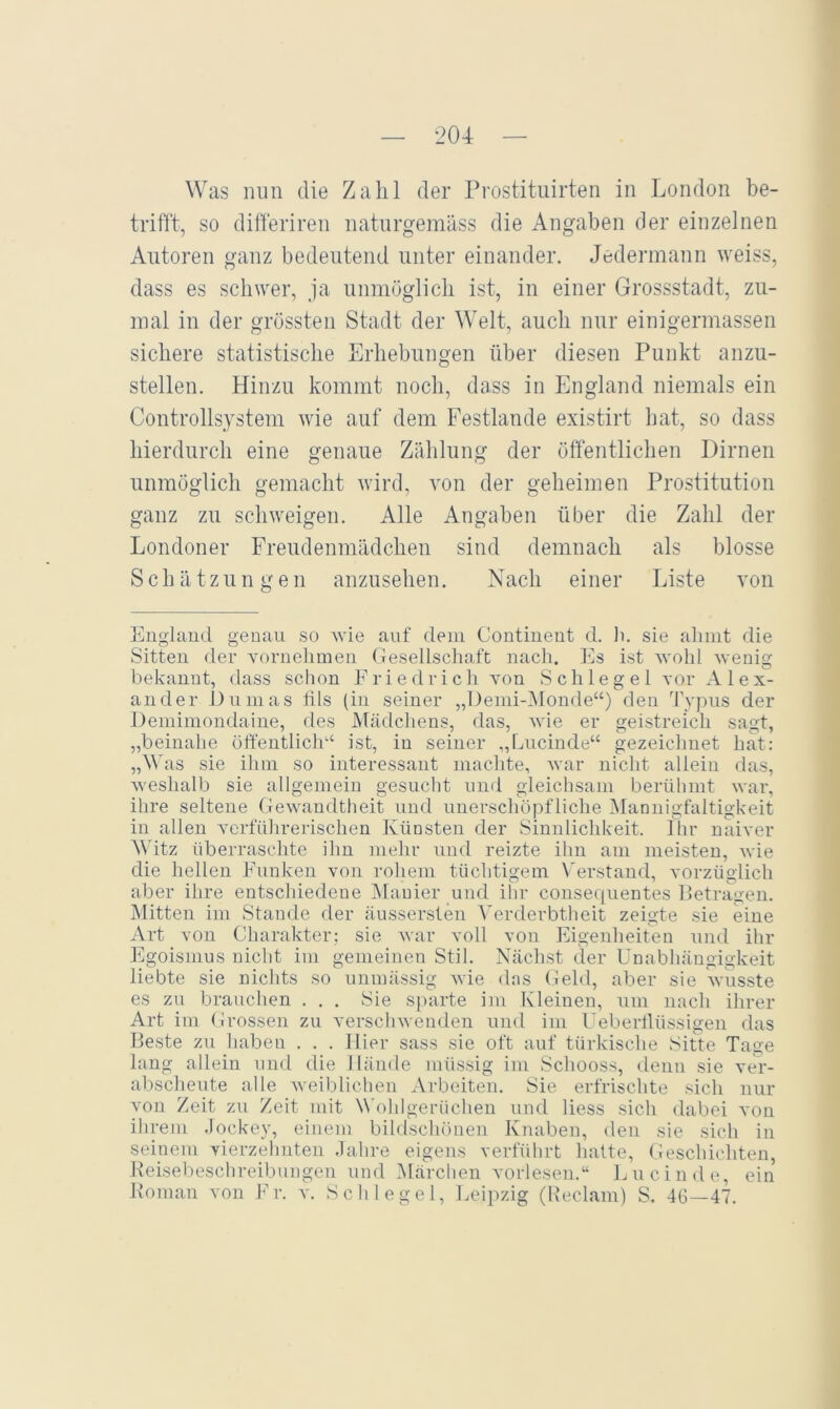 Was mm die Zahl der Prostitiiirten in London be- trifft, so differiren natnrgemäss die Angaben der einzelnen Autoren ganz bedeutend unter einander. Jedermann weiss, dass es schwer, ja unmöglich ist, in einer Gressstadt, zu- mal in der grössten Stadt der Welt, auch nur einigermassen sichere statistische Erhebungen über diesen Punkt anzu- stellen. Hinzu kommt noch, dass in England niemals ein Controllsystem wie auf dem Festlande existirt hat, so dass hierdurch eine genaue Zählung der öffentlichen Dirnen unmöglich gemacht wird, von der geheimen Prostitution ganz zu schweigen. Alle Angaben über die Zahl der Londoner Freudenmädchen sind demnach als blosse Schätzungen anzusehen. Nach einer Liste von England genau so wie auf dem Continent d. li. sie aliint die Sitten der vornehmen Gesellschaft nach. Es ist wohl wenig bekannt, dass schon Friedrich von Schlegel vor Alex- ander Dumas tils (in seiner „Denii-Monde“) den Typus der Deniimoudaiue, des Mädchens, das, wie er geistreich sagt, „beinahe öffentlich“ ist, in seiner „Lucinde“ gezeichnet hat: „MAs sie ihm so interessant machte, war nicht allein das, weshalb sie allgemein gesucht und gleichsam berülimt war, ihre seltene Gewandtheit und unerschöpfliche Mannigfaltigkeit in allen verführerischen Künsten der Sinnlichkeit. Ihr naiver Mhtz überraschte ihn mehr und reizte ihn am meisten, wie die hellen Funken von rohem tüchtigem Verstand, vorzüglich aber ihre entschiedene Manier und ihr consequentes Petragen. Mitten im Stande der äussersten Verderbtheit zeigte sie eine Art von Charakter: sie war voll von Eigenheiten und ihr Egoismus nicht im gemeinen Stil. Nächst der Unabhängigkeit liebte sie nichts so iinmässig wie das Geld, aber sie wusste es zu brauchen . . . Sie sj)arte im Kleinen, um nach ihrer Art im Grossen zu verschwenden und im Uebertlüssigen das Beste zu haben . . . liier sass sie oft auf türkische Sitte Tage lang allein und die Hände müssig im Schooss, denn sie ver- abscheute alle Aveiblichen Arbeiten. Sie erfrischte sich nur von Zeit zu Zeit mit W’ohlgerüchen und liess sich dabei von ihrem .Jockey, einem bildschönen Knaben, den sie sich in seinem vierzehnten .lahre eigens verführt hatte, (ieschichten, Peisel)eschreibungen und Märchen A'orlesen.“ Imicinde, ein Koman von Fr. v. Schlegel, Leipzig (Reclam) S. 46—47.