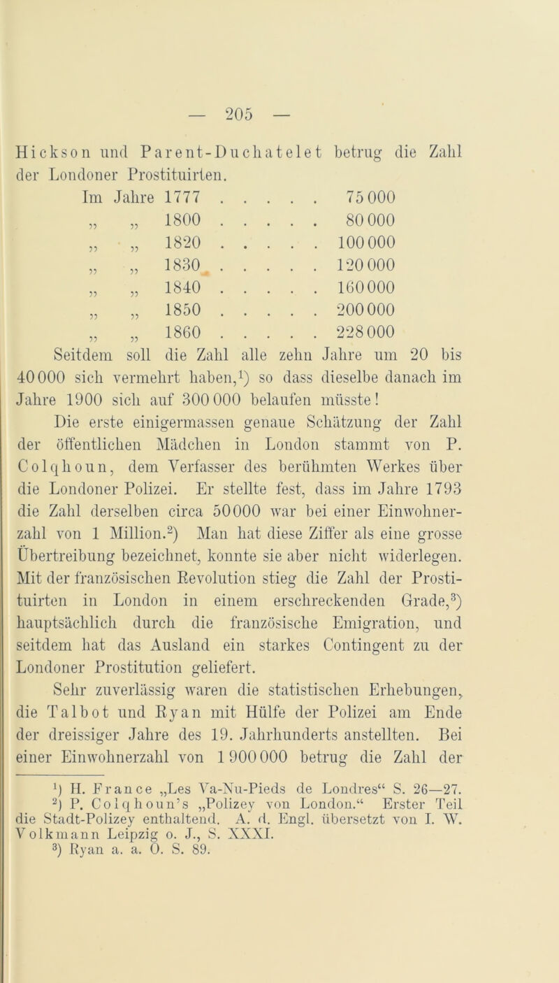 Hickson und Parent-Duchatelet betrug die Zalil Londoner Prostituirten. Im Jahre 1777 . . . . . 75 000 5? O o GO . . 80 000 55 „ 1820 . . . . . 100 000 55 „ 1830 . . . . . 120 000 55 „ 1840 . . . . . 160000 55 „ 1850 . . . . . 200000 55 „ 1860 . . . . . 228 000 Seitdem soll die Zahl alle zeliii Jahre um 20 bis 40000 sich vermehrt haben,i) so dass dieselbe danach im Jahre 1900 sich auf 300 000 belaufen müsste! Die erste einigermasseii genaue Schätzung der Zahl der öffentlichen Mädchen in London stammt von P. Colqhoun, dem Verfasser des berühmten Werkes über die Londoner Polizei. Er stellte fest, dass im Jahre 1793 die Zahl derselben circa 50000 war bei einer Einwohner- zahl von 1 Million.^) Man hat diese Ziffer als eine grosse Übertreibung bezeichnet, konnte sie aber niclit widerlegen. Mit der französischen Eevolution stieg die Zahl der Prosti- tuirten in London in einem erschreckenden Grade,^) hauptsächlich durch die französische Emigration, und seitdem hat das Ausland ein starkes Contingent zu der Londoner Prostitution geliefert. Sehr zuverlässig waren die statistischen Erhebungen, die Talbot und Kyan mit Hülfe der Polizei am Ende der dreissiger Jahre des 19. Jahrhunderts anstellten. Bei einer Einwohnerzahl von 1900 000 betrug die Zahl der 0 H. France „Les Va-Nu-Pieds de Londres“ S. 26—27. 2) P. Colqhoun’s „Polizey von London.“ Erster Teil die Stadt-Polizey enthaltend. A. d. Engl, übersetzt von 1. W. Volkinann Leipzig o. J., S. XXXI. 3) Ryan a. a. 0. S. 89.