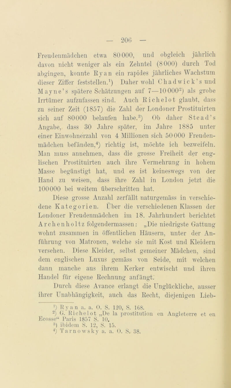 davon nicht weniger als ein Zehntel (8000) durch Tod abgingen, konnte Eyan ein rapides jährliches Wachstum dieser Ziffer feststellend) Daher wohl Chadwick’s und Mayne’s spätere Schätzungen auf 7—10 000-) als grobe Irrtnmer aufzulässen sind. Auch Eichelot glaubt, dass zu seiner Zeit (1857) die Zahl der Londoner Prostituirten sich auf 80000 belaufen habe.^) Ob daher Stead’s Angabe, dass 30 Jahre später, im Jahre 1885 unter einer Einwohnerzahl von 4 Millionen sich 50000 Freuden- mädchen befänden,^) richtig ist, möchte ich bezweifeln. Man muss annehmen, dass die grosse Freiheit der eng- lischen Prostituirten auch ihre Vermehrung in hohem Masse begünstigt hat, und es ist keineswegs von der Hand zu weisen, dass ihre Zahl in London jetzt die 100000 bei weitem überschritten hat. Diese grosse Anzahl zerfällt naturgemäss in verschie- dene Kategorien. Über die verschiedenen Klassen der Londoner Freudenmädchen im 18. Jahrhundert berichtet A r c h e n h 011z folgendermassen: „Die niedrigste Gattung wohnt zusammen in öffentlichen Häusern, unter der An- führung von Matronen, welche sie mit Kost und Kleidern versehen. Diese Kleider, selbst gemeiner Mädchen, sind dem englischen Luxus gemäss von Seide, mit welchen dann manche aus ihrem Kerker entwischt und ihren Handel für eigene Eechnung anfängt. Durch diese Avance erlangt die Unglückliche, ausser ihrer Unabhängigkeit, auch das Eeclit, diejenigen Lieb- 0 1\ y a n a. a. 0. S. 120, S. 168. 2) G. Eichelot „De la Prostitution eii Angleterre et en Ecosse“ Paris 1857 S. 10. 3) ibidem S. 12, S. 15. 0 Tarnowsky a. a. O. S. 38.