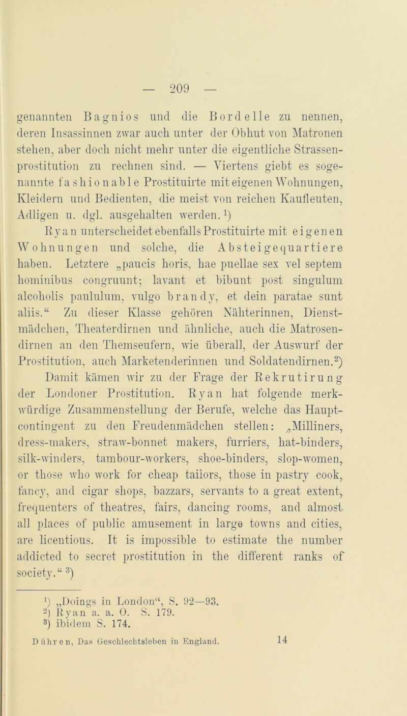 genannten Bagnios und die Bordelle zu nennen, deren Insassinnen zwar aucli unter der Obhut von Matronen stehen, aber doch nicht mehr unter die eigentliche Strassen- prostitution zu rechnen sind. — Viertens giebt es soge- nannte fa shi0 nab 1 e Prostituirte mit eigeneii Wohnungen, Kleidern und Bedienten, die meist von reichen Kautleuten, Adligen u. dgl. ausgehalten werden, i) Ryan unterscheidet ebenfalls Prostituirte mit eigenen Wohnungen und solche, die Absteigequartiere haben. Letztere „paucis horis, hae puellae sex vel septem hominibus congruunt; lavant et bibunt post singulum alcoholis paululum, vulgo brandy, et dein paratae sunt aliis.“ Zu dieser Klasse gehören Nähterinnen, Dienst- mädchen, Theaterdirnen und ähnliche, auch die Matrosen- dirnen an den Themseufern, wie überall, der Auswurf der Prostitution, auch Marketenderinnen und Soldatendirnen. Damit kämen wir zu der Frage der Rekrutirung der Londoner Prostitution. Ryan hat folgende merk- würdige Zusammenstellung der Berufe, welche das Haupt- contingent zu den Freudenmädchen stellen: Milliners, dress-makers, straw-bonnet makers, furriers, hat-binders, silk-winders, tambour-workers, shoe-binders, slop-women, or those who work for cheap tailors, those in pastry cook, fancy, and cigar shops, bazzars, servants to a great extent, frequenters of theatres, fairs, dancing rooms, and almost all i)laces of public amusement in large towns and eitles, are licentious. It is impossible to estimate the number addicted to secret Prostitution in the different ranks of society. “ ') „Döings in London“, S. 92—93. 2) Ryan a. a. 0. S. 179. 3) ibidem S. 174. D Uhren, Das Geschlechtsleben in England. 14