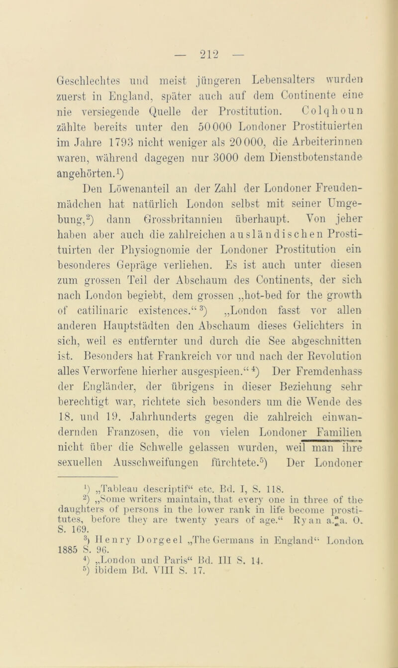1 — 21-2 — Geschlechtes und meist jüngeren Lebensalters wurden zuerst in England, später auch anf dem Continente eine nie versiegende Quelle der rrostitution. Colqhoun zählte bereits unter den 50000 Londoner Prostituierten im Jahre 1793 nicht weniger als 20000, die Arbeiterinnen waren, während dagegen nur 3000 dem Dienstbotenstande angehörten A) Den Löwenanteil an der Zahl der Londoner Freuden- mädchen hat natürlich London selbst mit seiner Umge- hung,^) dann Grossbritannien überhaupt. Von jeher haben aber auch die zahlreichen ausländischen Prosti- tuirten der Physiognomie der Londoner Prostitution ein besonderes Gepräge verliehen. Es ist auch unter diesen zum grossen Teil der Abschaum des Continents, der sich nach London begiebt, dem grossen „hot-bed for the growth of catilinaric existences.“ „London fasst vor allen anderen Hauptstädten den Abschaum dieses Gelichters in sich, weil es entfernter und durch die See abgeschnitten ist. Besonders hat Frankreich vor und nach der Eevolution alles Verworfene hierher ausgespieen.“ Der Fremdenhas& der Engländer, der übrigens in dieser Beziehung sehr berechtigt war, richtete sich besonders um die Wende des 18. und 19. Jahrhunderts gegen die zahlreich einwan- dernden Franzosen, die von vielen Londoner Familien nicht über die Schwelle gelassen wurden, weil man ihre sexuellen Ausschweifungen fürchtete.^) Der Londoner 9 „'l'ableau descri|)tif“ etc. Ed. I, S. 118. 2) „Some Avriters maiiitain, that eA'ery one in three of the danghters of ])ersons in the loAver rank in life becoine prosti- tutes, betöre tliey are twenty years of age.“ Ryan a.“a. 0. S. 169. b Henry Dorgeel „The Germans in England‘' London 1885 S. 96. L ,J^ondon und Paris“ Ed. III S. 11.