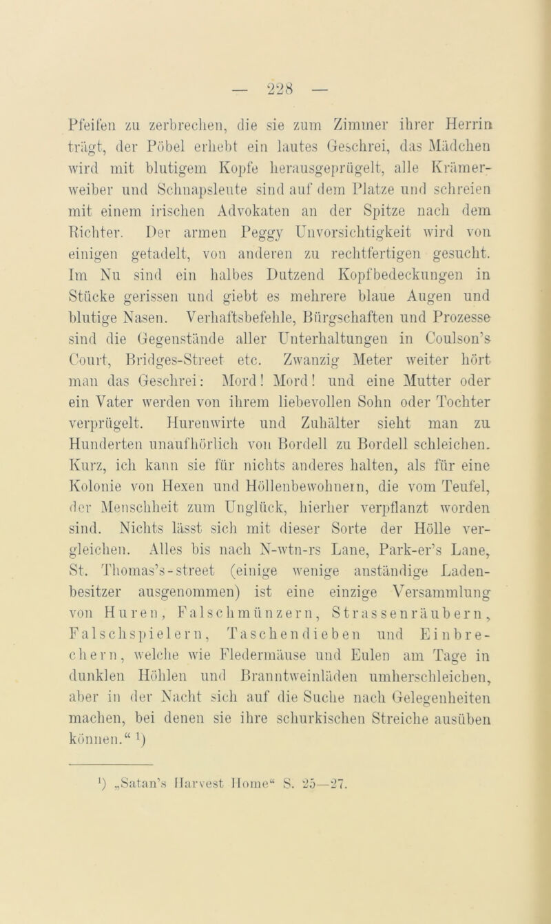 — 228 — Pfeifen zu zerbrechen, die sie zum Zimmer ihrer Herrin triigt, der Pöbel erliebt ein lautes Geschrei, das Mädchen wird mit blutigem Kopfe herausgeprügelt, alle Krämer- weiber und Schnapsleute sind auf dem Platze und schreien mit einem irischen Advokaten an der Spitze nach dem Uichter. Der armen Peggj Unvorsichtigkeit wird von einigen getadelt, von anderen zu rechtfertigen gesucht. Im Nu sind ein halbes Dutzend Kopfbedeckungen in Stücke gerissen und giebt es mehrere blaue Augen und blutige Nasen. Verhaftsbefehle, Bürgschaften und Prozesse sind die Gegenstände aller Unterhaltungen in Coulson’s- Court, Bridges-Street etc. Zwanzig Meter weiter hört mau das Geschrei: Mord! Mord! und eine Mutter oder ein Vater werden von ihrem liebevollen Sohn oder Tochter verprügelt. Hurenwirte und Zuhälter sieht man zu Hunderten unaufhörlich von Bordell zu Bordell schleichen, Kui’z, ich kann sie für nichts anderes halten, als für eine Kolonie von Hexen und Höllenbewohnein, die vom Teufel, der Menschheit zum Unglück, hierher verpflanzt worden sind. Nichts lässt sich mit dieser Sorte der Hölle ver- gleichen. Alles bis nach N-wtn-rs Lane, Park-er’s Lane, St. Thomas’s-Street (einige wenige anständige Laden- besitzer ausgenommen) ist eine einzige Versammlung von Huren, Falsch m ü n z e r n, S t r a s s e n r ä u b e r n , F a 1 s c h s i e 1 e r n, Taschendieben und Einbre- chern, welche wie Fledermäuse und Eulen am Tasfe in dunklen Höhlen und Branntweinläden umherschleichen, aber in der Nacht sich auf die Suche nach Gelegenheiten machen, bei denen sie ihre schurkischen Streiche ausüben können.“ (. „Satan’s Harvest Home“ S. '25